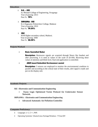 Education:
 B.E. – ECE
St. Michael College of Engineering, Sivaganga
Year of passing: 2013
Pass %: 70%
 DIPLOMA - ECE
K.L.Nagasamy Polytechnic College, Madurai
Year of passing: 2010
Pass %: 79.54%
 HSC
M.M Higher secondary school, Madurai.
Year of passing: 2008
Pass %: 58.25%
Projects Worked:
 Brain Controlled Robot
Description: Brainwave signals are acquired through Neuro Sky headset and
after processing, it is send as values in the scale of (0-100). Receiving these
values of attention and blink level, final end application is controlled.
 ARM based Embedded Environment control
Description: 3 sensors are employed to monitor the environmental condition in
parallel and according to the critical state of their results, alert signal is made and
put on the display unit.
Academic Projects:
B.E –Electronics and Communication Engineering
 Fuzzy Logic Optimized Vector Protocol for Underwater Sensor
Network.
DIPLOMA – Electronics and Communication Engineering
 Advanced Automatic Air Pollution Controller
Computer Proficiency:
 Languages : C, C++, PHP.
 Operating Systems: Ubuntu/Linux Package/Windows 7/Vista/XP/
 