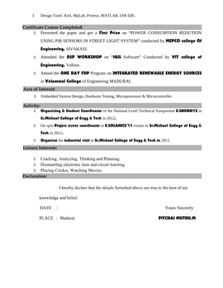  Design Tools: Keil, MpLab, Proteus, MATLAB, IAR IDE.
Certificate Course Completed:
 Presented the paper and got a First Prize on “POWER CONSUMTION REDUTION
USING PIR SENSORS IN STREET LIGHT SYSTEM” conducted by MEPCO college Of
Engineering, SIVAKASI.
 Attended the DSP WORKSHOP on “IGIS Software” Conducted by VIT college of
Engineering, Vellore.
 Attend the ONE DAY FDP Program on INTEGRATED RENEWABLE ENERGY SOURCES
in Velammal College of Engineering MADURAI.
Area of Interest:
 Embedded System Design, Hardware Testing, Microprocessor & Microcontroller.
Activity:
 Organizing & Student Coordinator of the National Level Technical Symposium E-SHORN12 in
St.Michael College of Engg & Tech in 2012.
 On spot Project event coordinator in E-SOLANICS’11 events in St.Michael College of Engg &
Tech in 2011.
 Organize the industrial visit in St.Michael College of Engg & Tech in 2011.
Leisure Interests:
 Cracking, Analyzing, Thinking and Planning.
 Dismantling electronic item and circuit learning.
 Playing Cricket, Watching Movies.
Declaration:
I hereby declare that the details furnished above are true to the best of my
knowledge and belief.
DATE : Yours Sincerely
PLACE : Madurai PITCHAI MUTHU.M
 