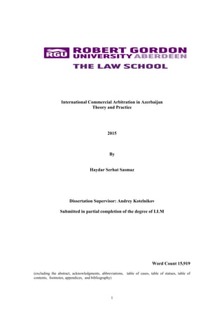 1
International Commercial Arbitration in Azerbaijan
Theory and Practice
2015
By
Haydar Serhat Sasmaz
Dissertation Supervisor: Andrey Kotelnikov
Submitted in partial completion of the degree of LLM
Word Count 15,919
(excluding the abstract, acknowledgments, abbreviations, table of cases, table of statues, table of
contents, footnotes, appendices, and bibliography)
 