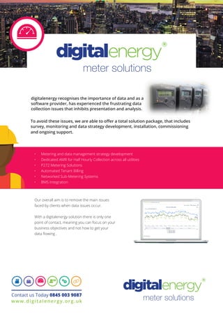 meter solutions
digitalenergy recognises the importance of data and as a
software provider, has experienced the frustrating data
collection issues that inhibits presentation and analysis.
Our overall aim is to remove the main issues
faced by clients when data issues occur.
With a digitalenergy solution there is only one
point of contact, meaning you can focus on your
business objectives and not how to get your
data flowing .
•	 Metering and data management strategy development
•	 Dedicated AMR for Half Hourly Collection across all utilities
•	 P272 Metering Solutions
•	 Automated Tenant Billing
•	 Networked Sub-Metering Systems
•	 BMS Integration
Contact us Today 0845 003 9087
www.digitalenergy.org.uk
 To avoid these issues, we are able to offer a total solution package, that includes
survey, monitoring and data strategy development, installation, commissioning
and ongoing support.
meter solutions
To avoid these issues, we are able to offer a total solution package, that includes
 