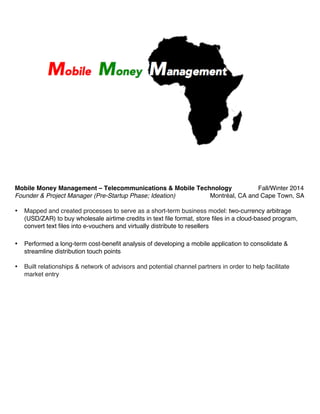 Mobile Money Management – Telecommunications & Mobile Technology Fall/Winter 2014
Founder & Project Manager (Pre-Startup Phase; Ideation) Montréal, CA and Cape Town, SA
• Mapped and created processes to serve as a short-term business model: two-currency arbitrage
(USD/ZAR) to buy wholesale airtime credits in text file format, store files in a cloud-based program,
convert text files into e-vouchers and virtually distribute to resellers
• Performed a long-term cost-benefit analysis of developing a mobile application to consolidate &
streamline distribution touch points
• Built relationships & network of advisors and potential channel partners in order to help facilitate
market entry
 
