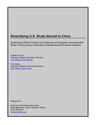Diversifying U.S. Study Abroad to China
Exploring the Extant Trends, Circumstances, and Supports associated with
Study in China among Historically Underrepresented American Students
Lawrence Corio
Teachers College, Columbia University
lmc2199@tc.columbia.edu
Tao Huang
Teachers College, Columbia University
th2414@tc.columbia.edu
Prepared for:
Institute of International Education
Raisa Belyavina, Senior Research Officer
(212) 984-5531
rbelyavina@iie.org
 
