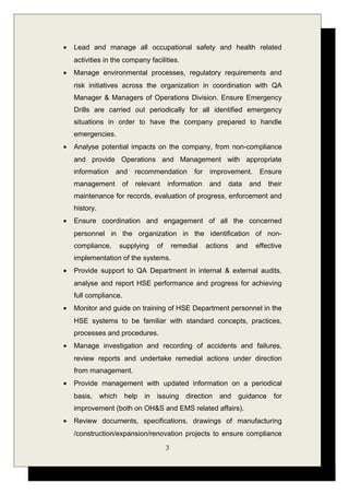 • Lead and manage all occupational safety and health related
activities in the company facilities.
• Manage environmental processes, regulatory requirements and
risk initiatives across the organization in coordination with QA
Manager & Managers of Operations Division. Ensure Emergency
Drills are carried out periodically for all identified emergency
situations in order to have the company prepared to handle
emergencies.
• Analyse potential impacts on the company, from non-compliance
and provide Operations and Management with appropriate
information and recommendation for improvement. Ensure
management of relevant information and data and their
maintenance for records, evaluation of progress, enforcement and
history.
• Ensure coordination and engagement of all the concerned
personnel in the organization in the identification of non-
compliance, supplying of remedial actions and effective
implementation of the systems.
• Provide support to QA Department in internal & external audits,
analyse and report HSE performance and progress for achieving
full compliance.
• Monitor and guide on training of HSE Department personnel in the
HSE systems to be familiar with standard concepts, practices,
processes and procedures.
• Manage investigation and recording of accidents and failures,
review reports and undertake remedial actions under direction
from management.
• Provide management with updated information on a periodical
basis, which help in issuing direction and guidance for
improvement (both on OH&S and EMS related affairs).
• Review documents, specifications, drawings of manufacturing
/construction/expansion/renovation projects to ensure compliance
3
 