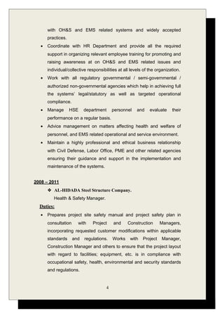 with OH&S and EMS related systems and widely accepted
practices.
• Coordinate with HR Department and provide all the required
support in organizing relevant employee training for promoting and
raising awareness at on OH&S and EMS related issues and
individual/collective responsibilities at all levels of the organization.
• Work with all regulatory governmental / semi-governmental /
authorized non-governmental agencies which help in achieving full
the systems’ legal/statutory as well as targeted operational
compliance.
• Manage HSE department personnel and evaluate their
performance on a regular basis.
• Advice management on matters affecting health and welfare of
personnel, and EMS related operational and service environment.
• Maintain a highly professional and ethical business relationship
with Civil Defense, Labor Office, PME and other related agencies
ensuring their guidance and support in the implementation and
maintenance of the systems.
2008 – 2011
 AL-HIDADA Steel Structure Company.
Health & Safety Manager.
Duties:
• Prepares project site safety manual and project safety plan in
consultation with Project and Construction Managers,
incorporating requested customer modifications within applicable
standards and regulations. Works with Project Manager,
Construction Manager and others to ensure that the project layout
with regard to facilities; equipment, etc. is in compliance with
occupational safety, health, environmental and security standards
and regulations.
4
 