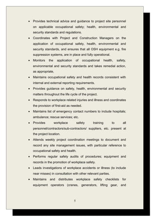 • Provides technical advice and guidance to project site personnel
on applicable occupational safety; health, environmental and
security standards and regulations.
• Coordinates with Project and Construction Managers on the
application of occupational safety, health, environmental and
security standards, and ensures that all OSH equipment e.g. fire
suppression systems, are in place and fully operational.
• Monitors the application of occupational health, safety,
environmental and security standards and takes remedial action,
as appropriate,
• Maintains occupational safety and health records consistent with
internal and external reporting requirements.
• Provides guidance on safety, health, environmental and security
matters throughout the life cycle of the project.
• Responds to workplace related injuries and illness and coordinates
the provision of first-aid as needed.
• Maintains list of emergency contact numbers to include hospitals;
ambulance; rescue services; etc.
• Provides workplace safety training to all
personnel/contractors/sub-contractors/ suppliers, etc. present at
the project location.
• Attends weekly project coordination meetings to document and
record any site management issues, with particular reference to
occupational safety and health.
• Performs regular safety audits of procedures; equipment and
records in the promotion of workplace safety.
• Leads investigations of workplace accidents or illness (to include
near misses) in consultation with other relevant parties.
• Maintains and distributes workplace safety checklists for
equipment operators (cranes, generators, lifting gear, and
5
 