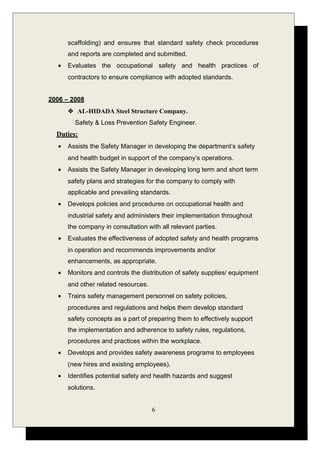 scaffolding) and ensures that standard safety check procedures
and reports are completed and submitted.
• Evaluates the occupational safety and health practices of
contractors to ensure compliance with adopted standards.
2006 – 2008
 AL-HIDADA Steel Structure Company.
Safety & Loss Prevention Safety Engineer.
Duties:
• Assists the Safety Manager in developing the department’s safety
and health budget in support of the company’s operations.
• Assists the Safety Manager in developing long term and short term
safety plans and strategies for the company to comply with
applicable and prevailing standards.
• Develops policies and procedures on occupational health and
industrial safety and administers their implementation throughout
the company in consultation with all relevant parties.
• Evaluates the effectiveness of adopted safety and health programs
in operation and recommends improvements and/or
enhancements, as appropriate.
• Monitors and controls the distribution of safety supplies/ equipment
and other related resources.
• Trains safety management personnel on safety policies,
procedures and regulations and helps them develop standard
safety concepts as a part of preparing them to effectively support
the implementation and adherence to safety rules, regulations,
procedures and practices within the workplace.
• Develops and provides safety awareness programs to employees
(new hires and existing employees).
• Identifies potential safety and health hazards and suggest
solutions.
6
 