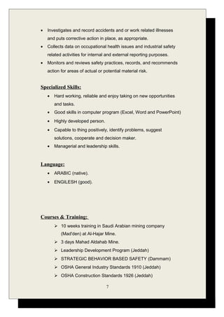 • Investigates and record accidents and or work related illnesses
and puts corrective action in place, as appropriate.
• Collects data on occupational health issues and industrial safety
related activities for internal and external reporting purposes.
• Monitors and reviews safety practices, records, and recommends
action for areas of actual or potential material risk.
Specialized Skills:
• Hard working, reliable and enjoy taking on new opportunities
and tasks.
• Good skills in computer program (Excel, Word and PowerPoint)
• Highly developed person.
• Capable to thing positively, identify problems, suggest
solutions, cooperate and decision maker.
• Managerial and leadership skills.
Language:
• ARABIC (native).
• ENGILESH (good).
Courses & Training:
 10 weeks training in Saudi Arabian mining company
(Mad'den) at Al-Hajar Mine.
 3 days Mahad Aldahab Mine.
 Leadership Development Program (Jeddah)
 STRATEGIC BEHAVIOR BASED SAFETY (Dammam)
 OSHA General Industry Standards 1910 (Jeddah)
 OSHA Construction Standards 1926 (Jeddah)
7
 