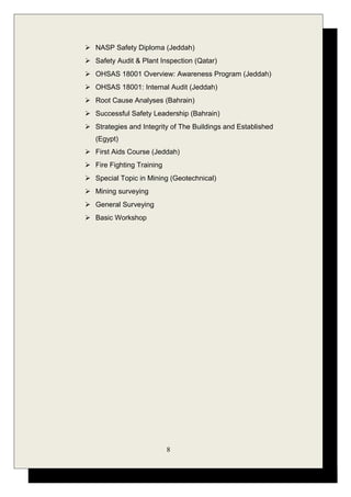  NASP Safety Diploma (Jeddah)
 Safety Audit & Plant Inspection (Qatar)
 OHSAS 18001 Overview: Awareness Program (Jeddah)
 OHSAS 18001: Internal Audit (Jeddah)
 Root Cause Analyses (Bahrain)
 Successful Safety Leadership (Bahrain)
 Strategies and Integrity of The Buildings and Established
(Egypt)
 First Aids Course (Jeddah)
 Fire Fighting Training
 Special Topic in Mining (Geotechnical)
 Mining surveying
 General Surveying
 Basic Workshop
8
 
