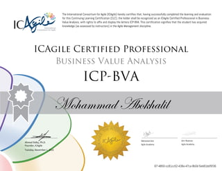 Ahmed Sidky, Ph.D.
Founder, ICAgile
The International Consortium for Agile (ICAgile) hereby certifies that, having successfully completed the learning and evaluation
for this Continuing Learning Certification (CLC), the holder shall be recognized as an ICAgile Certified Professional in Business
Value Analysis, with rights to affix and display the letters ICP-BVA. This certification signifies that the student has acquired
knowledge (as assessed by instructors) in the Agile Management discipline.
ICAgile Certified Professional
Business Value Analysis
ICP-BVA
Mohammad Abokhalil
Mohamed Amr Amr Noaman
Agile Academy Agile Academy
Tuesday, November 1, 2016
67-4850-cc81cc52-438a-47ca-8b0d-5eb81bbf5f36
 