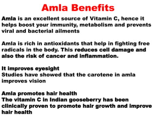 Amla Benefits
Amla is an excellent source of Vitamin C, hence it
helps boost your immunity, metabolism and prevents
viral and bacterial ailments
Amla is rich in antioxidants that help in fighting free
radicals in the body. This reduces cell damage and
also the risk of cancer and inflammation.
It improves eyesight
Studies have showed that the carotene in amla
improves vision
Amla promotes hair health
The vitamin C in Indian gooseberry has been
clinically proven to promote hair growth and improve
hair health
 