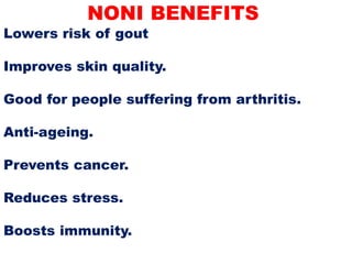 NONI BENEFITS
Lowers risk of gout
Improves skin quality.
Good for people suffering from arthritis.
Anti-ageing.
Prevents cancer.
Reduces stress.
Boosts immunity.
 