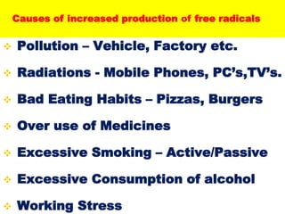  Pollution – Vehicle, Factory etc.
 Radiations - Mobile Phones, PC’s,TV’s.
 Bad Eating Habits – Pizzas, Burgers
 Over use of Medicines
 Excessive Smoking – Active/Passive
 Excessive Consumption of alcohol
 Working Stress
Causes of increased production of free radicals
 