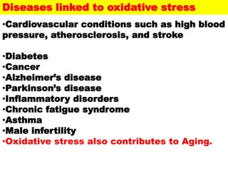 •Cardiovascular conditions such as high blood
pressure, atherosclerosis, and stroke
•Diabetes
•Cancer
•Alzheimer’s disease
•Parkinson’s disease
•Inflammatory disorders
•Chronic fatigue syndrome
•Asthma
•Male infertility
•Oxidative stress also contributes to Aging.
Diseases linked to oxidative stress
 