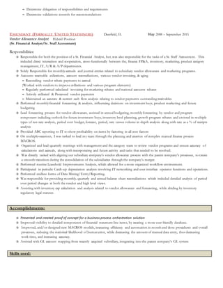  Determine delegation of responsibilities and requirements
 Determine validations controls for recommendations
ESSENDANT (FORMALLY UNITED STATIONERS) Deerfield, IL May 2008 – September 2015
Vendor Allowance Analyst Hybrid Position
(Sr. Financial Analyst/Sr. Staff Accountant)
Responsibilities:
✰ Responsible for both the position of a Sr. Financial Analyst, but, was also responsible for the tasks of a Sr. Staff Accountant. This
included direct interaction and cooperation, cross-functionally between the, finance FP&A, inventory, marketing, product category
management, IT, A/R & A/P departments.
✰ Solely Responsible for monthlyaccruals and journal entries related to subsidiary vendor allowances and marketing programs.
✰ Accounts receivable collections, account reconciliations, various vendor invoicing, & aging
 Reconciling vendor rebate payments to accrual
(Worked with vendors to improve collections and various program elements)
 Regularly performed calculated invoicing for marketing rebates and national accounts rebates
 Actively collected & Processed vendor payments
 Maintained an accurate & current cash flow analysis relating to vendor payments outstanding receivables
✰ Performed monthlyfinancial forecasting & analysis, influencing decisions on investment buys, product marketing and future
budgeting
✰ Lead forecasting process for vendor allowances, assisted in annual budgeting, monthlyforecasting by vendor and program
component including outlook for future investment buys, inventory level planning, growth program rebates and assisted in multiple
types of run rate analysis, period over budget, forecast, period, rate versus volume in-depth analysis along with rate as a % of receipts
analysis
✰ Provided ABC reporting to IT to show profitability on items by factoring in all cost factors
✰ On multipleoccasions, I was tasked to lead my team through the planning and creation of complex manual finance process
MACROS.
✰ Organized and lead quarterly meetings with management and the category team to review vendor programs and ensure accuracy of
calculations and accruals, along with incorporating and future activity and tasks that needed to be resolved.
✰ Was directly tasked with aligning our subsidiary company’s vendor allowance process with the parent company’s processes, to create
a smooth transition during the consolidation of the subsidiaries through the company’s merger.
✰ Performed routine Leasehold Improvements Analysis, which allowed for a more organized workflow environment.
✰ Participated in periodic Catch-up depreciation analysis involving IT networking and user-interface operator functions and operations.
✰ Performed endless forms of Data Mining/Entry/Reporting.
✰ Was responsible for providing monthly, quarterly and annual balance sheet reconciliations which included detailed analysis of period
over period changes at both the vendor and high level views.
✰ Assisting with inventory cap calculation and analysis related to vendor allowances and forecasting, while abiding by inventory
regulatory legal statutes.
Accomplishments:
✰ Presented and created proof of concept for a business process orchestration solution
✰ Improved visibility to detailed components of financial statement line items, by creating a more user friendly database.
✰ Improved, and/or designed new MACROS models, increasing efficiency and automation in month end close procedures and overall
processes, reducing the statistical likelihood of human error, while decreasing the amount of manual data entry, thus decreasing
work-time, and increasing accuracy.
✰ Assisted with GL account mapping from recently acquired subsidiary, integrating into the parent company’s GL system
Skills used:
 