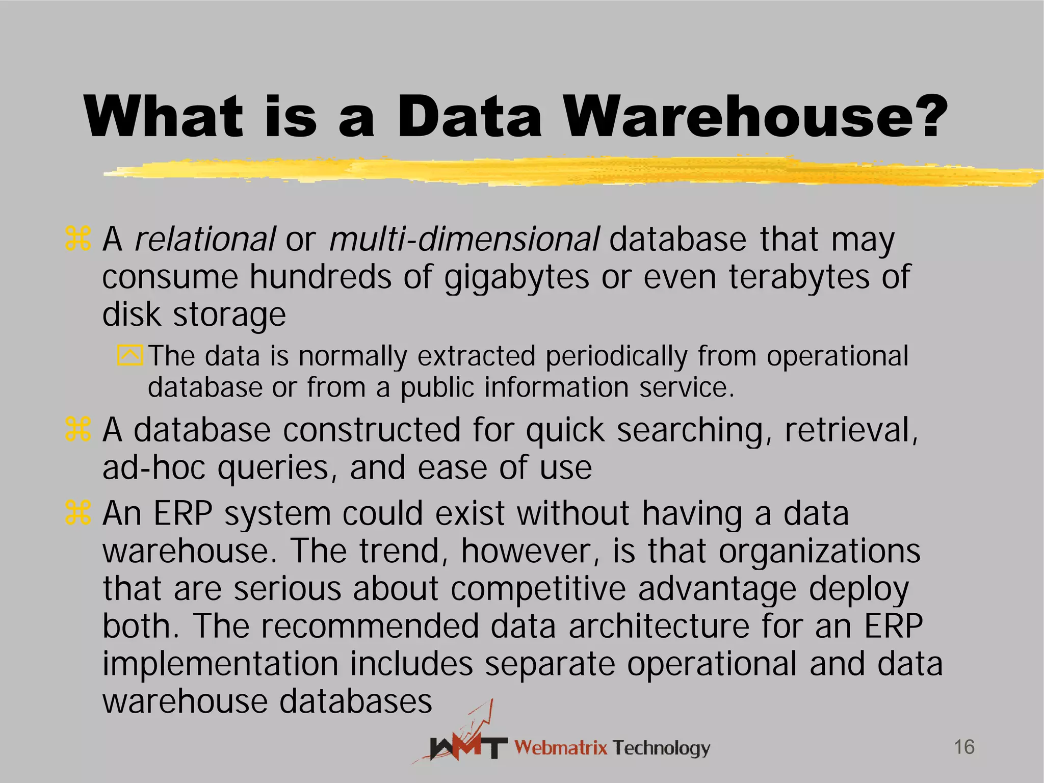 What is a Data Warehouse?
 A relational or multi-dimensional
consume hundreds of gigabytes or even terabytes of
disk storage
The data is normally extracted periodically from operational
database or from a public information service.
 A database constructed for quick searching, retrieval,
ad-hoc queries, and ease of use
 An ERP system could exist without having a data
warehouse. The trend, however, is that organizations
that are serious about competitive advantage deploy
both. The recommended data architecture for an ERP
implementation includes separate operational and data
warehouse databases
16
What is a Data Warehouse?
dimensional database that may
consume hundreds of gigabytes or even terabytes of
The data is normally extracted periodically from operational
database or from a public information service.
A database constructed for quick searching, retrieval,
hoc queries, and ease of use
An ERP system could exist without having a data
warehouse. The trend, however, is that organizations
that are serious about competitive advantage deploy
both. The recommended data architecture for an ERP
implementation includes separate operational and data
 