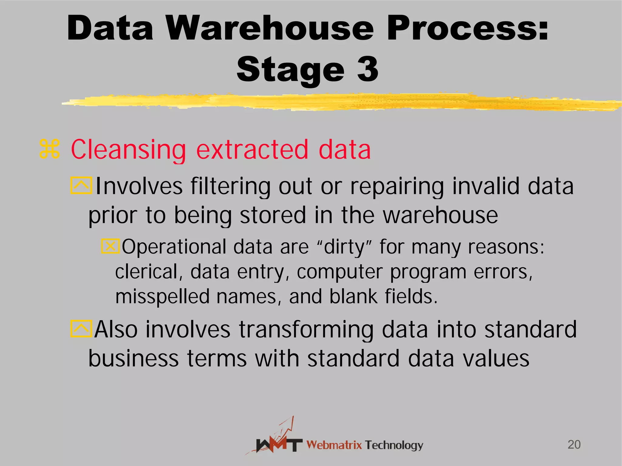 Data Warehouse Process:
Stage 3
 Cleansing extracted data
Involves filtering out or repairing invalid data
prior to being stored in the warehouse
Operational data are “dirty” for many reasons:
clerical, data entry, computer program errors,
misspelled names, and blank fields.
Also involves transforming data into standard
business terms with standard data values
20
Data Warehouse Process:
Stage 3
Cleansing extracted data
Involves filtering out or repairing invalid data
prior to being stored in the warehouse
Operational data are “dirty” for many reasons:
clerical, data entry, computer program errors,
misspelled names, and blank fields.
Also involves transforming data into standard
business terms with standard data values
 