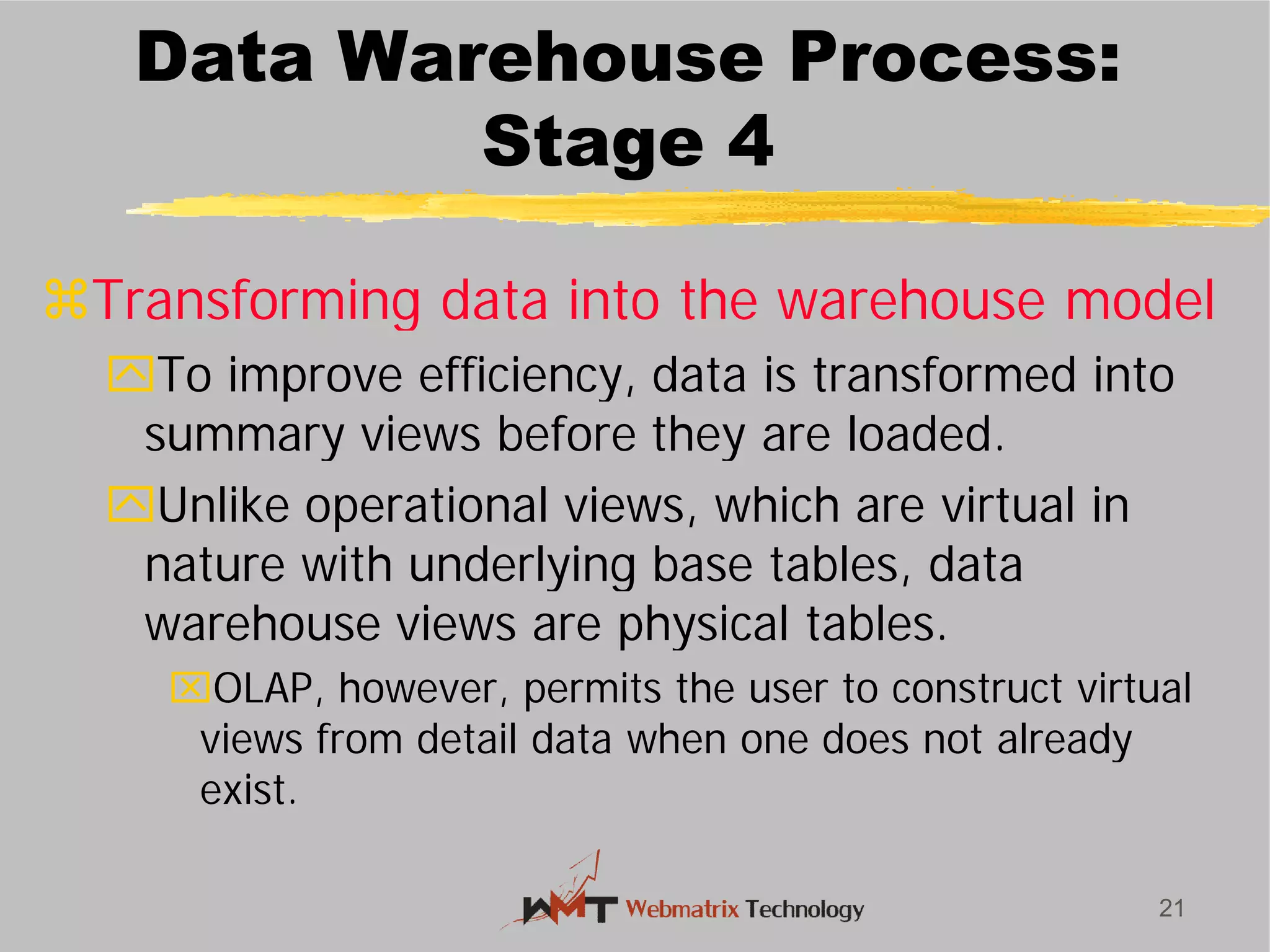 Data Warehouse Process:
Stage 4
Transforming data into the warehouse model
To improve efficiency, data is transformed into
summary views before they are loaded.
Unlike operational views, which are virtual in
nature with underlying base tables, data
warehouse views are physical tables.
OLAP, however, permits the user to construct virtual
views from detail data when one does not already
exist.
21
Data Warehouse Process:
Stage 4
Transforming data into the warehouse model
To improve efficiency, data is transformed into
summary views before they are loaded.
Unlike operational views, which are virtual in
nature with underlying base tables, data
warehouse views are physical tables.
OLAP, however, permits the user to construct virtual
views from detail data when one does not already
 