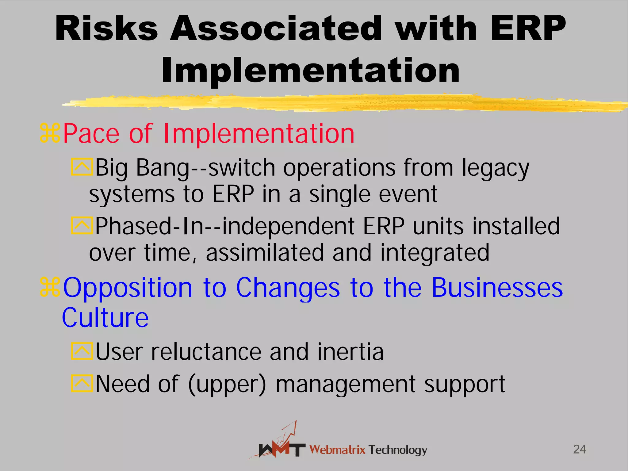 Risks Associated with ERP
Implementation
Pace of Implementation
Big Bang--switch operations from legacy
systems to ERP in a single event
Phased-In--independent ERP units installed
over time, assimilated and integrated
Opposition to Changes to the Businesses
Culture
User reluctance and inertia
Need of (upper) management support
24
Risks Associated with ERP
Implementation
Pace of Implementation
switch operations from legacy
systems to ERP in a single event
independent ERP units installed
over time, assimilated and integrated
Opposition to Changes to the Businesses
User reluctance and inertia
Need of (upper) management support
 