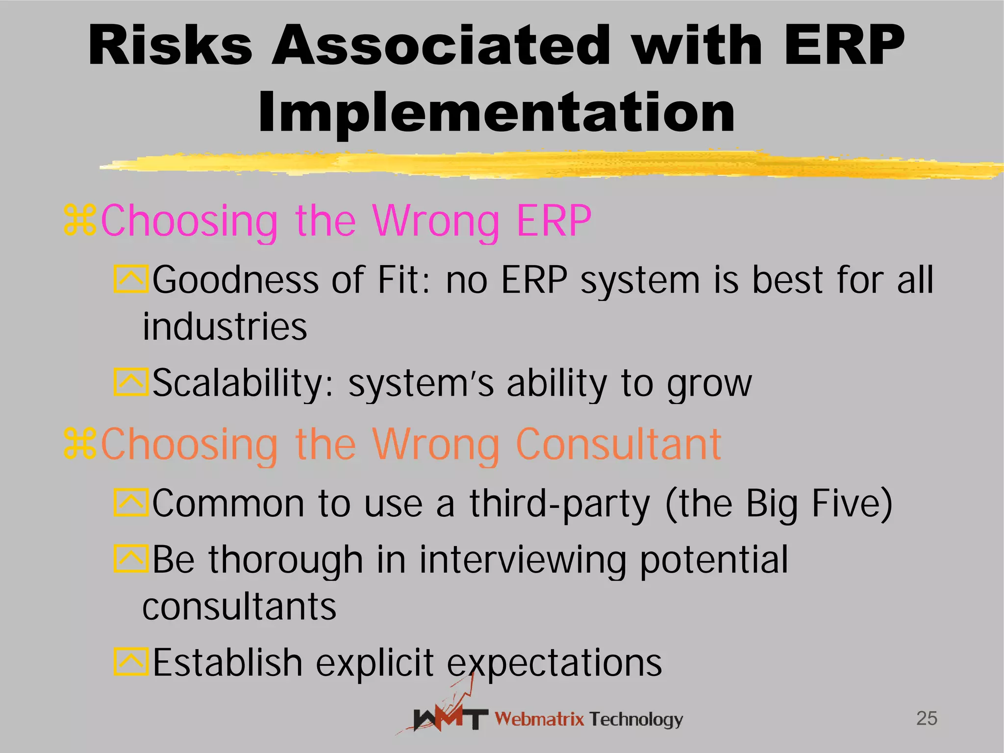 Risks Associated with ERP
Implementation
Choosing the Wrong ERP
Goodness of Fit: no ERP system is best for all
industries
Scalability: system’s ability to grow
Choosing the Wrong Consultant
Common to use a third
Be thorough in interviewing potential
consultants
Establish explicit expectations
25
Risks Associated with ERP
Implementation
Choosing the Wrong ERP
Goodness of Fit: no ERP system is best for all
Scalability: system’s ability to grow
Choosing the Wrong Consultant
Common to use a third-party (the Big Five)
Be thorough in interviewing potential
Establish explicit expectations
 