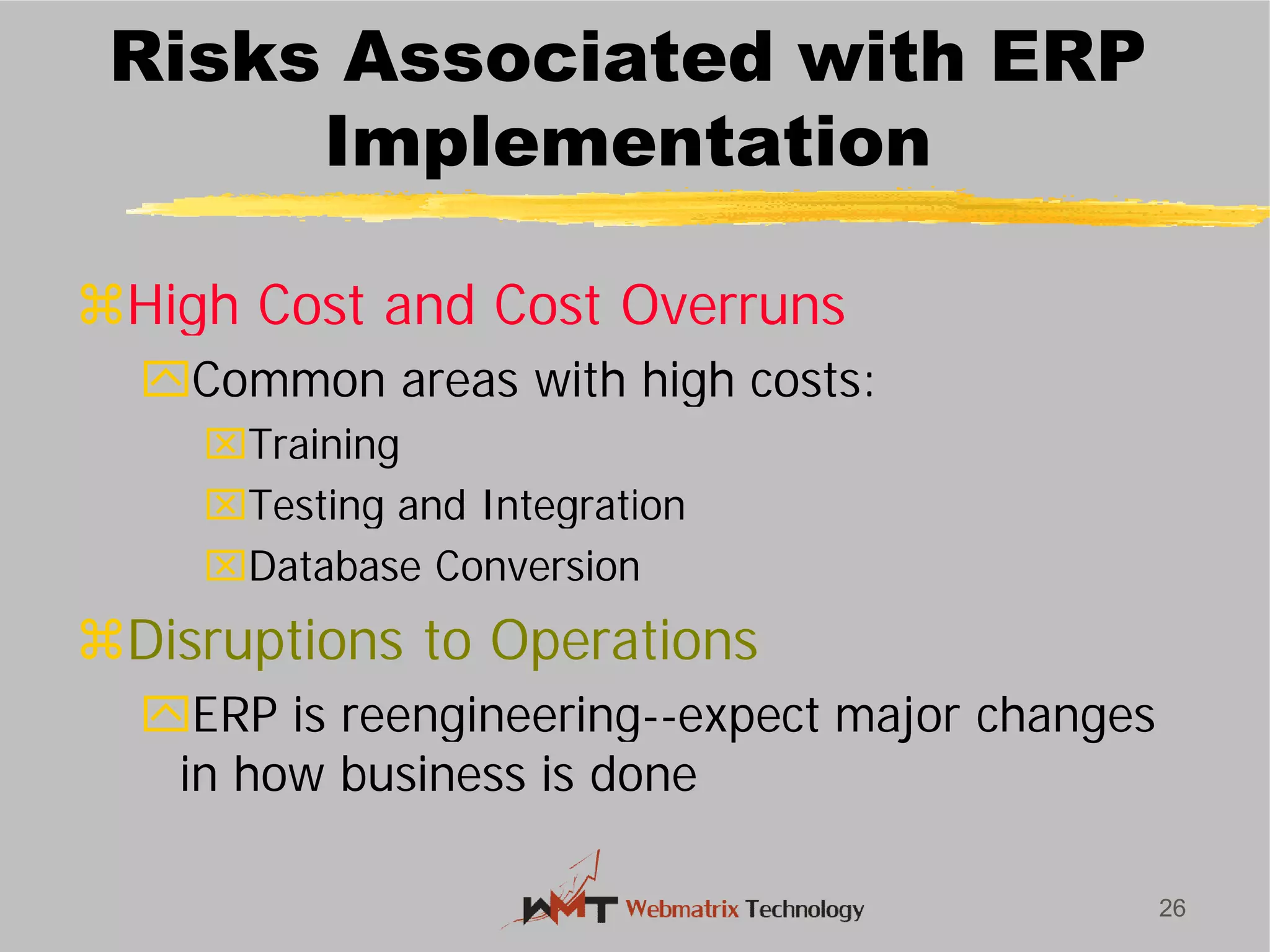 Risks Associated with ERP
Implementation
High Cost and Cost Overruns
Common areas with high costs:
Training
Testing and Integration
Database Conversion
Disruptions to Operations
ERP is reengineering
in how business is done
26
Risks Associated with ERP
Implementation
High Cost and Cost Overruns
Common areas with high costs:
Testing and Integration
Database Conversion
Disruptions to Operations
ERP is reengineering--expect major changes
in how business is done
 