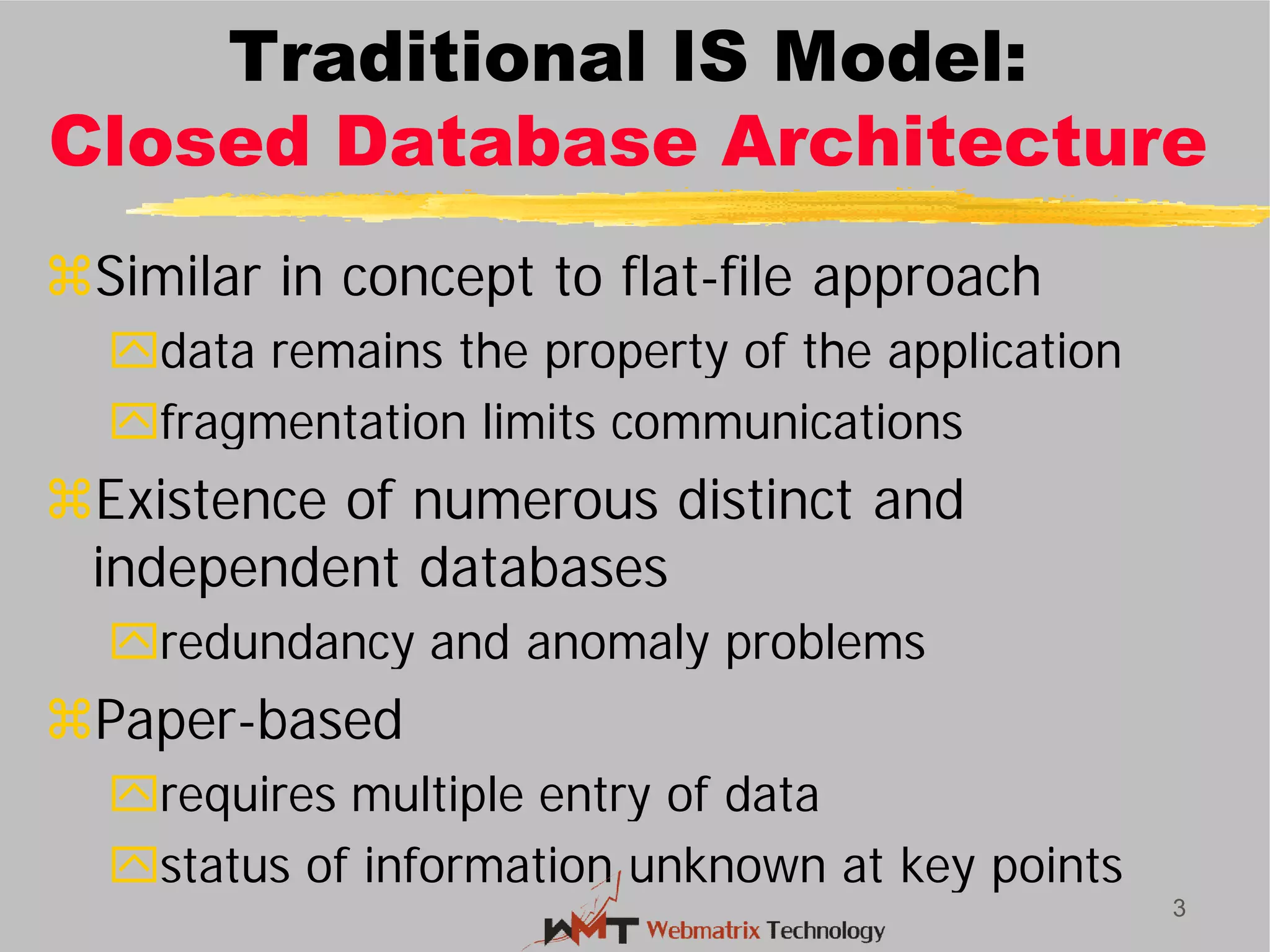 Traditional IS Model:
Closed Database Architecture
Similar in concept to flat
data remains the property of the application
fragmentation limits communications
Existence of numerous distinct and
independent databases
redundancy and anomaly problems
Paper-based
requires multiple entry of data
status of information unknown at key points
3
Traditional IS Model:
Closed Database Architecture
Similar in concept to flat-file approach
data remains the property of the application
fragmentation limits communications
Existence of numerous distinct and
independent databases
redundancy and anomaly problems
requires multiple entry of data
status of information unknown at key points
 