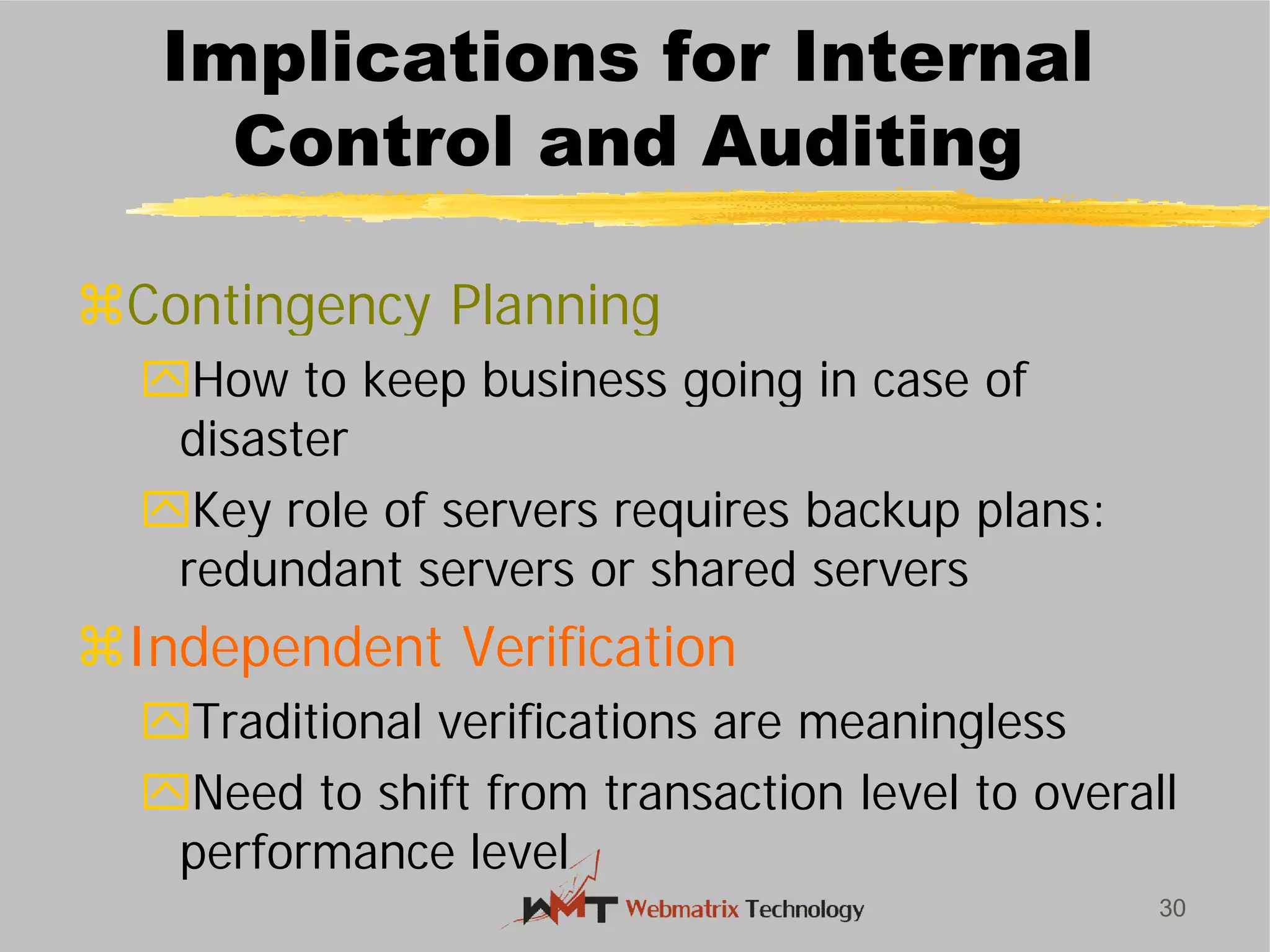 Implications for Internal
Control and Auditing
Contingency Planning
How to keep business going in case of
disaster
Key role of servers requires backup plans:
redundant servers or shared servers
Independent Verification
Traditional verifications are meaningless
Need to shift from transaction level to overall
performance level
30
Implications for Internal
Control and Auditing
Contingency Planning
How to keep business going in case of
Key role of servers requires backup plans:
redundant servers or shared servers
Independent Verification
Traditional verifications are meaningless
Need to shift from transaction level to overall
 