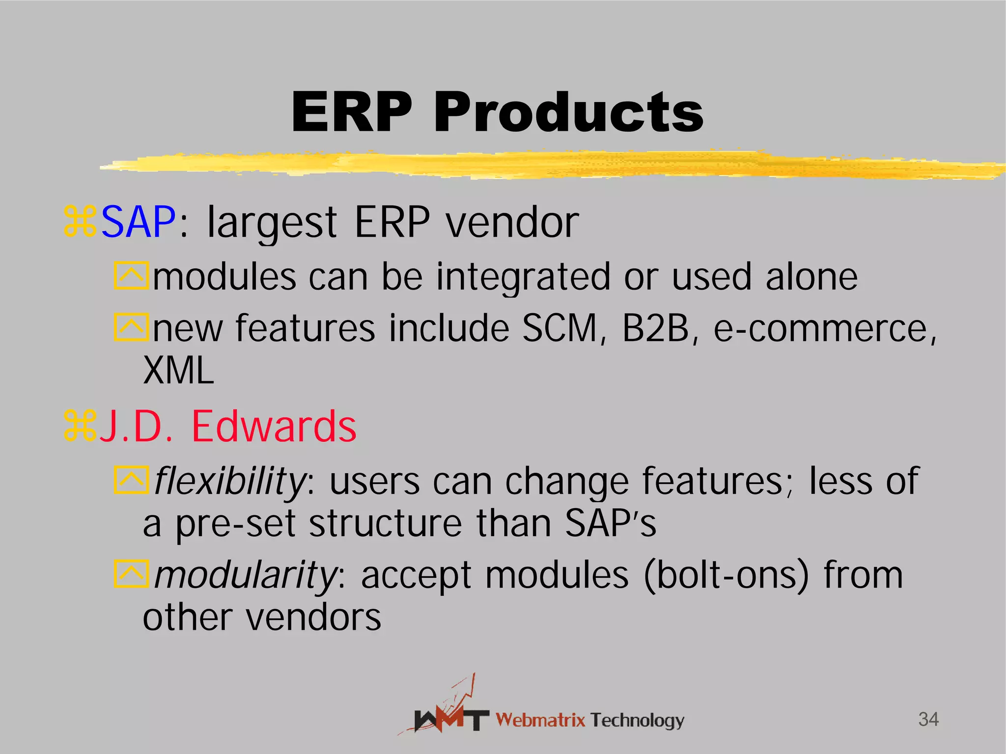 ERP Products
SAP: largest ERP vendor
modules can be integrated or used alone
new features include SCM, B2B, e
XML
J.D. Edwards
flexibility: users can change features; less of
a pre-set structure than SAP’s
modularity: accept modules (bolt
other vendors
34
ERP Products
: largest ERP vendor
modules can be integrated or used alone
new features include SCM, B2B, e-commerce,
: users can change features; less of
set structure than SAP’s
: accept modules (bolt-ons) from
 