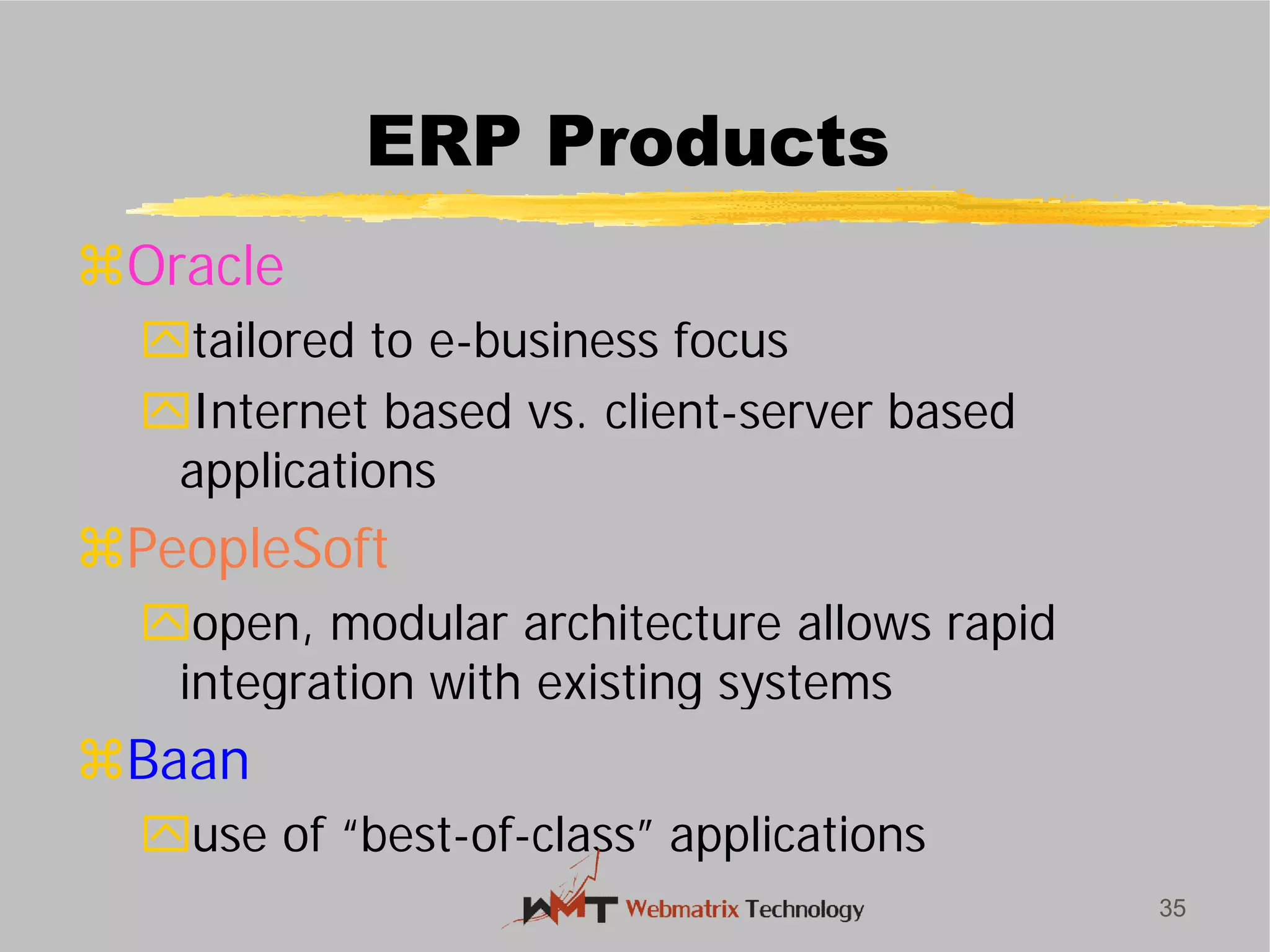 ERP Products
Oracle
tailored to e-business focus
Internet based vs. client
applications
PeopleSoft
open, modular architecture allows rapid
integration with existing systems
Baan
use of “best-of-class” applications
35
ERP Products
business focus
Internet based vs. client-server based
open, modular architecture allows rapid
integration with existing systems
class” applications
 