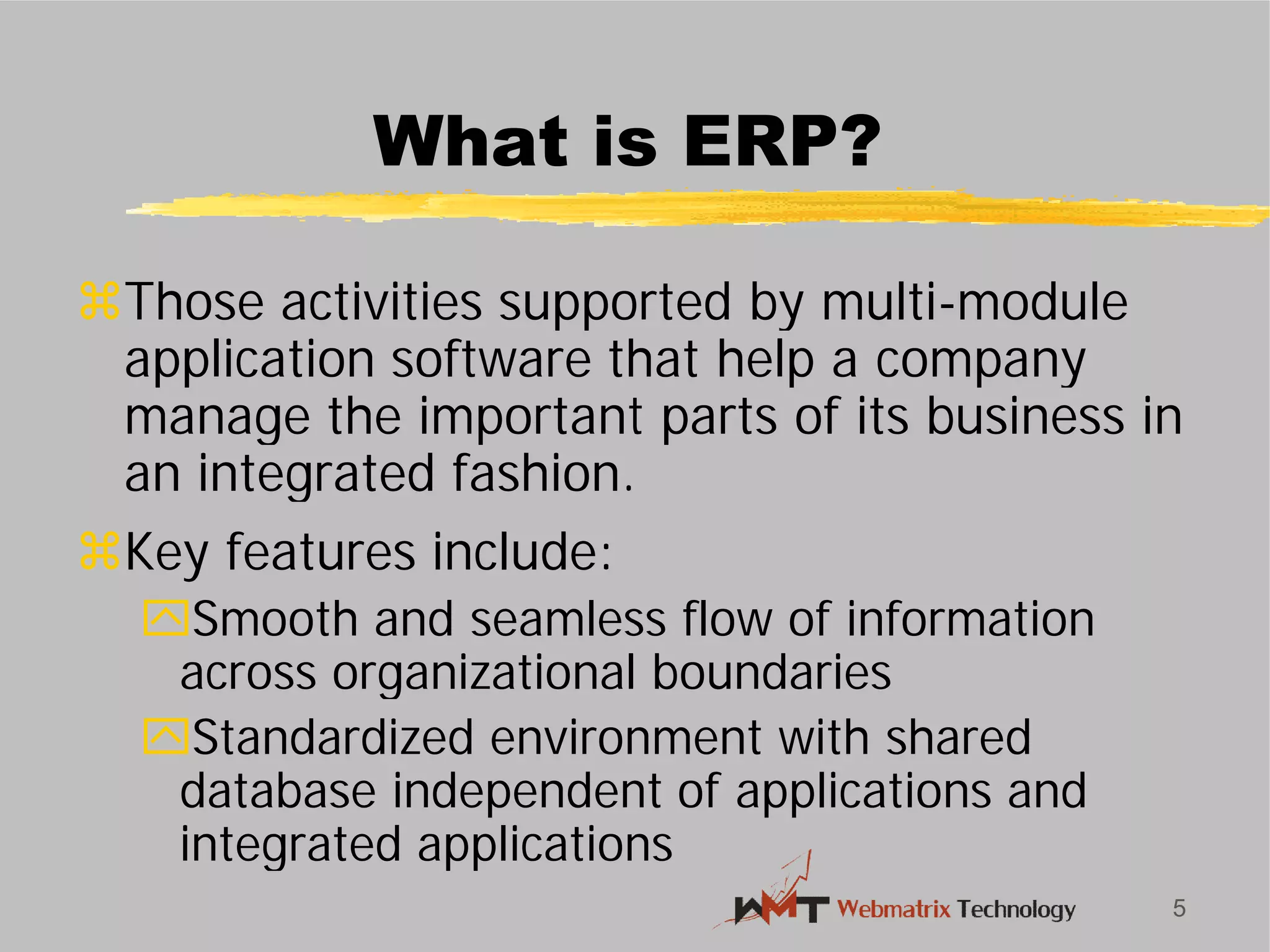 What is ERP?
Those activities supported by multi
application software that help a company
manage the important parts of its business in
an integrated fashion.
Key features include:
Smooth and seamless flow of information
across organizational boundaries
Standardized environment with shared
database independent of applications and
integrated applications
5
What is ERP?
Those activities supported by multi-module
application software that help a company
manage the important parts of its business in
an integrated fashion.
Smooth and seamless flow of information
across organizational boundaries
Standardized environment with shared
database independent of applications and
integrated applications
 