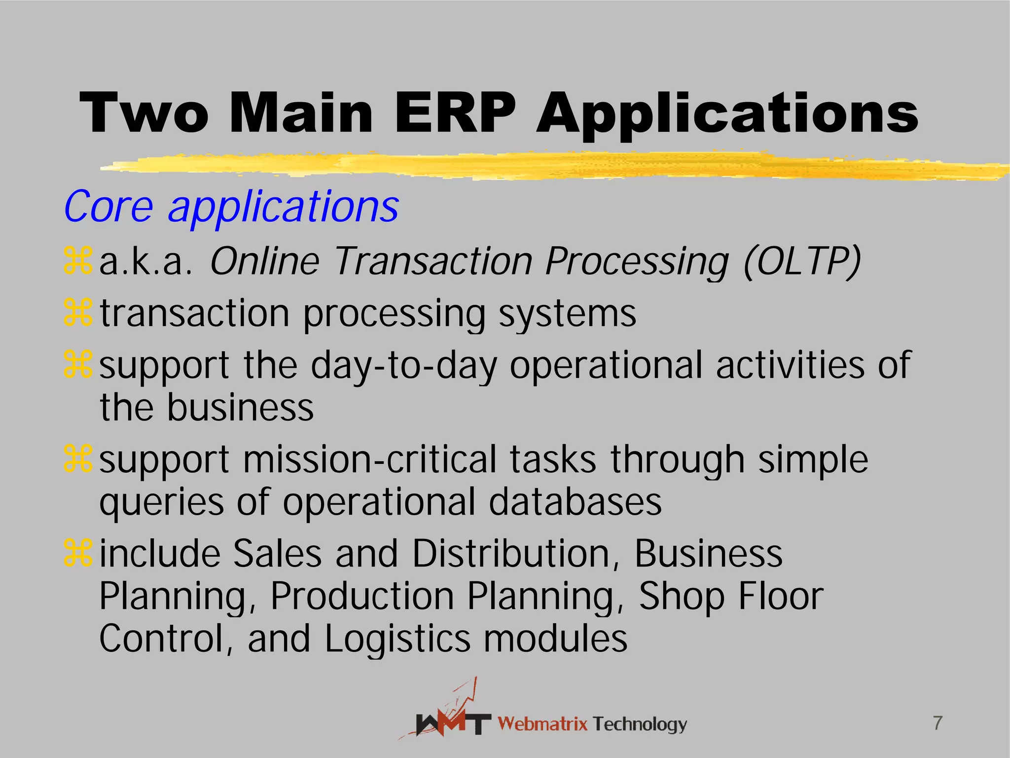 Two Main ERP Applications
Core applications
a.k.a. Online Transaction Processing (OLTP)
transaction processing systems
support the day-to-day operational activities of
the business
support mission-critical tasks through simple
queries of operational databases
include Sales and Distribution, Business
Planning, Production Planning, Shop Floor
Control, and Logistics modules
7
Two Main ERP Applications
Online Transaction Processing (OLTP)
transaction processing systems
day operational activities of
critical tasks through simple
queries of operational databases
include Sales and Distribution, Business
Planning, Production Planning, Shop Floor
Control, and Logistics modules
 