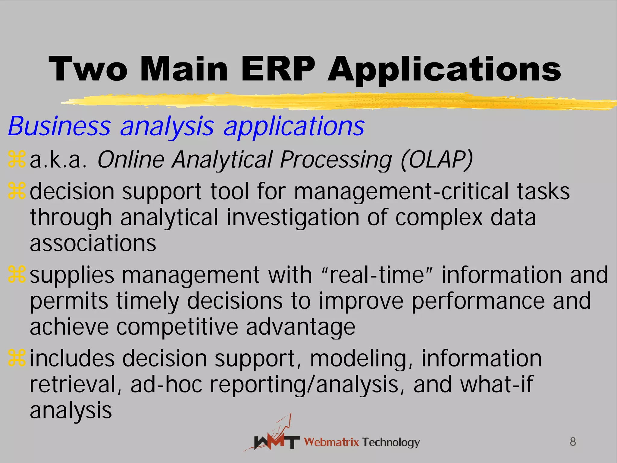 Two Main ERP Applications
Business analysis applications
a.k.a. Online Analytical Processing (OLAP)
decision support tool for management
through analytical investigation of complex data
associations
supplies management with “real
permits timely decisions to improve performance and
achieve competitive advantage
includes decision support, modeling, information
retrieval, ad-hoc reporting/analysis, and what
analysis
8
Two Main ERP Applications
Business analysis applications
Online Analytical Processing (OLAP)
decision support tool for management-critical tasks
through analytical investigation of complex data
supplies management with “real-time” information and
permits timely decisions to improve performance and
achieve competitive advantage
includes decision support, modeling, information
hoc reporting/analysis, and what-if
 