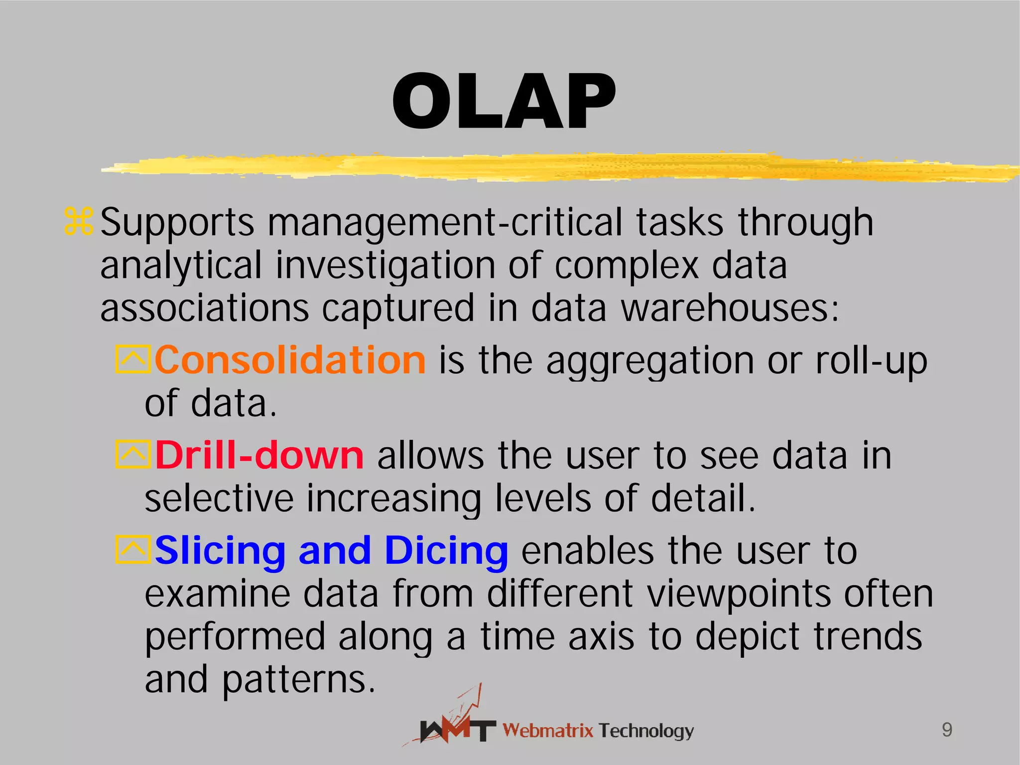 OLAP
Supports management-
analytical investigation of complex data
associations captured in data warehouses:
Consolidation is the aggregation or roll
of data.
Drill-down allows the user to see data in
selective increasing levels of detail.
Slicing and Dicing
examine data from different viewpoints often
performed along a time axis to depict trends
and patterns.
9
OLAP
-critical tasks through
analytical investigation of complex data
associations captured in data warehouses:
is the aggregation or roll-up
allows the user to see data in
selective increasing levels of detail.
enables the user to
examine data from different viewpoints often
performed along a time axis to depict trends
 