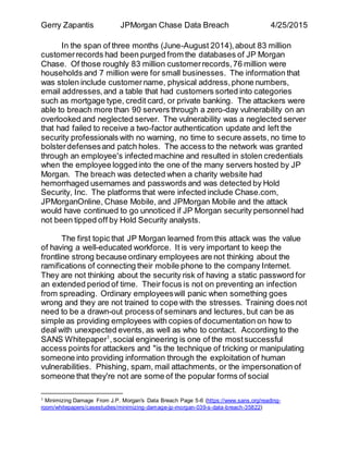 Gerry Zapantis JPMorgan Chase Data Breach 4/25/2015
In the span of three months (June-August 2014),about 83 million
customerrecords had been purged from the databases of JP Morgan
Chase. Of those roughly 83 million customerrecords,76 million were
households and 7 million were for small businesses. The information that
was stolen include customername, physical address,phone numbers,
email addresses,and a table that had customers sorted into categories
such as mortgage type, credit card, or private banking. The attackers were
able to breach more than 90 servers through a zero-day vulnerability on an
overlooked and neglected server. The vulnerability was a neglected server
that had failed to receive a two-factor authentication update and left the
security professionals with no warning, no time to secure assets, no time to
bolsterdefensesand patch holes. The access to the network was granted
through an employee's infectedmachine and resulted in stolen credentials
when the employee loggedinto the one of the many servers hosted by JP
Morgan. The breach was detected when a charity website had
hemorrhaged usernames and passwords and was detected by Hold
Security, Inc. The platforms that were infected include Chase.com,
JPMorganOnline, Chase Mobile, and JPMorgan Mobile and the attack
would have continued to go unnoticed if JP Morgan security personnel had
not been tipped off by Hold Security analysts.
The first topic that JP Morgan learned from this attack was the value
of having a well-educated workforce. It is very important to keep the
frontline strong because ordinary employees are not thinking about the
ramifications of connecting their mobile phone to the company Internet.
They are not thinking about the security risk of having a static password for
an extended period of time. Their focus is not on preventing an infection
from spreading. Ordinary employeeswill panic when something goes
wrong and they are not trained to cope with the stresses. Training does not
need to be a drawn-out process of seminars and lectures, but can be as
simple as providing employees with copies of documentation on how to
deal with unexpected events, as well as who to contact. According to the
SANS Whitepaper1
,social engineering is one of the mostsuccessful
access points for attackers and "is the technique of tricking or manipulating
someone into providing information through the exploitation of human
vulnerabilities. Phishing, spam, mail attachments, or the impersonation of
someone that they're not are some of the popular forms of social
1 Minimizing Damage From J.P. Morgan's Data Breach Page 5-6 (https://www.sans.org/reading-
room/whitepapers/casestudies/minimizing-damage-jp-morgan-039-s-data-breach-35822)
 