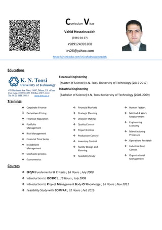 Curriculum Vitae
Vahid Hosseinzadeh
(1985-04-17)
+989124393208
iev28@yahoo.com
https://ir.linkedin.com/in/vahidhosseinzadeh
Educations
Financial Engineering
(Master of Science) K.N. Toosi University of Technology (2015-2017)
Industrial Engineering
(Bachelor of Science) K.N. Toosi University of Technology (2003-2009)
Trainings
 Corporate Finance
 Derivatives Pricing
 Financial Regulation
 Portfolio
Management
 Risk Management
 Financial Time Series
 Investment
Management
 Stochastic process
 Econometrics
 Financial Markets
 Strategic Planning
 Decision Making
 Quality Control
 Project Control
 Production Control
 Inventory Control
 Facility Design and
Planning
 Feasibility Study
 Human Factors
 Method & Work
Measurement
 Engineering
Economy
 Manufacturing
Processes
 Operations Research
 Industrial Cost
Control
 Organizational
Management
Courses
 EFQM Fundamental & Criteria ; 16 Hours ; July 2008
 Introduction to ISO9001 ; 16 Hours ; July 2008
 Introduction to Project Management Body Of Knowledge ; 16 Hours ; Nov 2011
 Feasibility Study with COMFAR ; 32 Hours ; Feb 2016
www.kntu.ac.ir
 