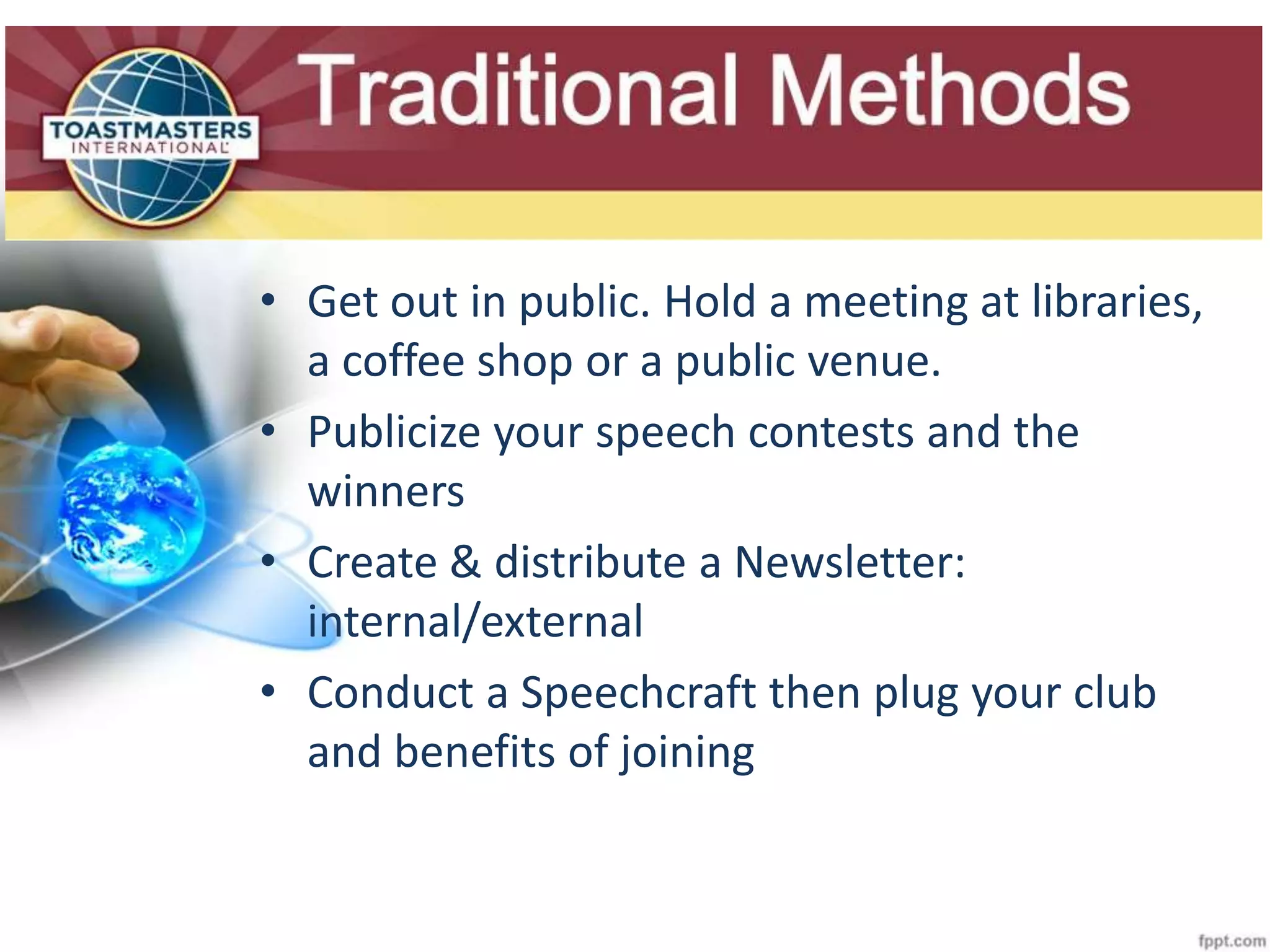 Slide Title
• Get out in public. Hold a meeting at libraries,
a coffee shop or a public venue.
• Publicize your speech contests and the
winners
• Create & distribute a Newsletter:
internal/external
• Conduct a Speechcraft then plug your club
and benefits of joining
 