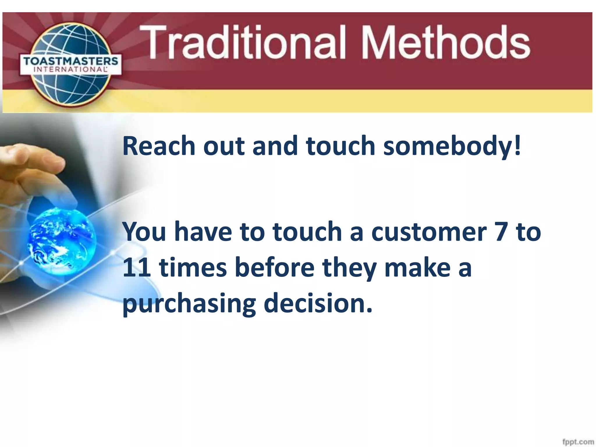 Slide Title
Reach out and touch somebody!
You have to touch a customer 7 to
11 times before they make a
purchasing decision.
 