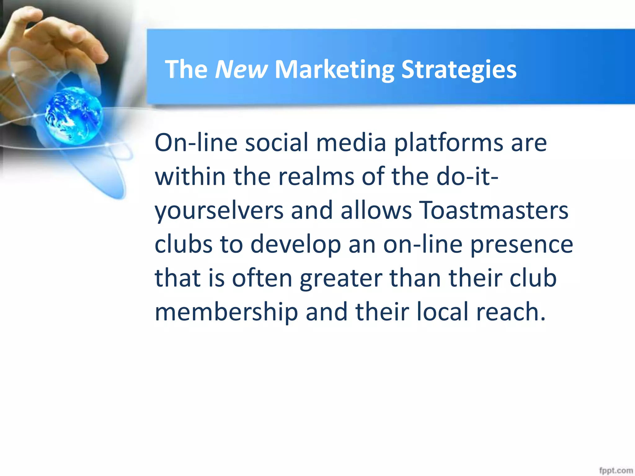 The New Marketing Strategies
On-line social media platforms are
within the realms of the do-it-
yourselvers and allows Toastmasters
clubs to develop an on-line presence
that is often greater than their club
membership and their local reach.
 