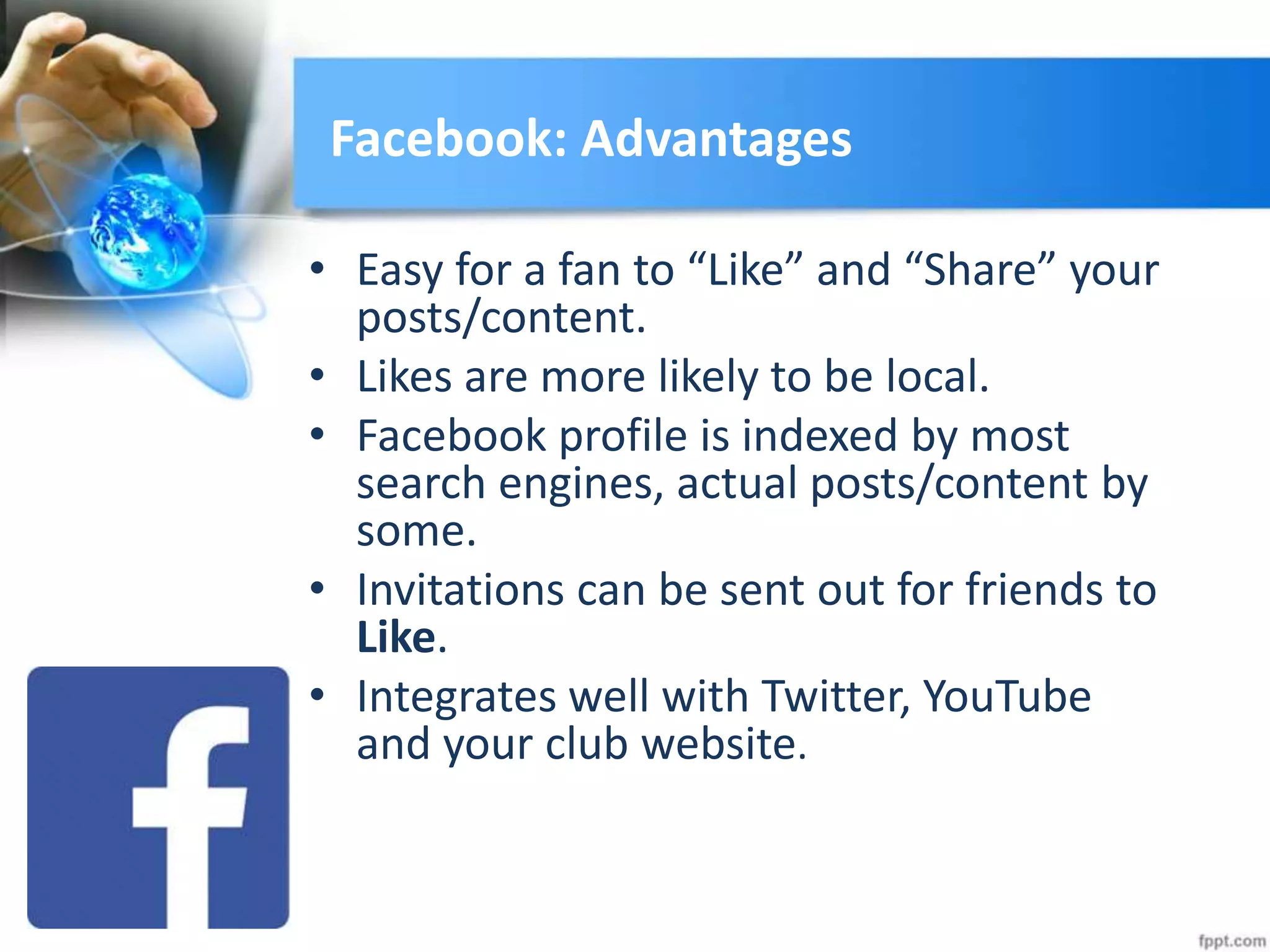 Facebook: Advantages
• Easy for a fan to “Like” and “Share” your
posts/content.
• Likes are more likely to be local.
• Facebook profile is indexed by most
search engines, actual posts/content by
some.
• Invitations can be sent out for friends to
Like.
• Integrates well with Twitter, YouTube
and your club website.
 