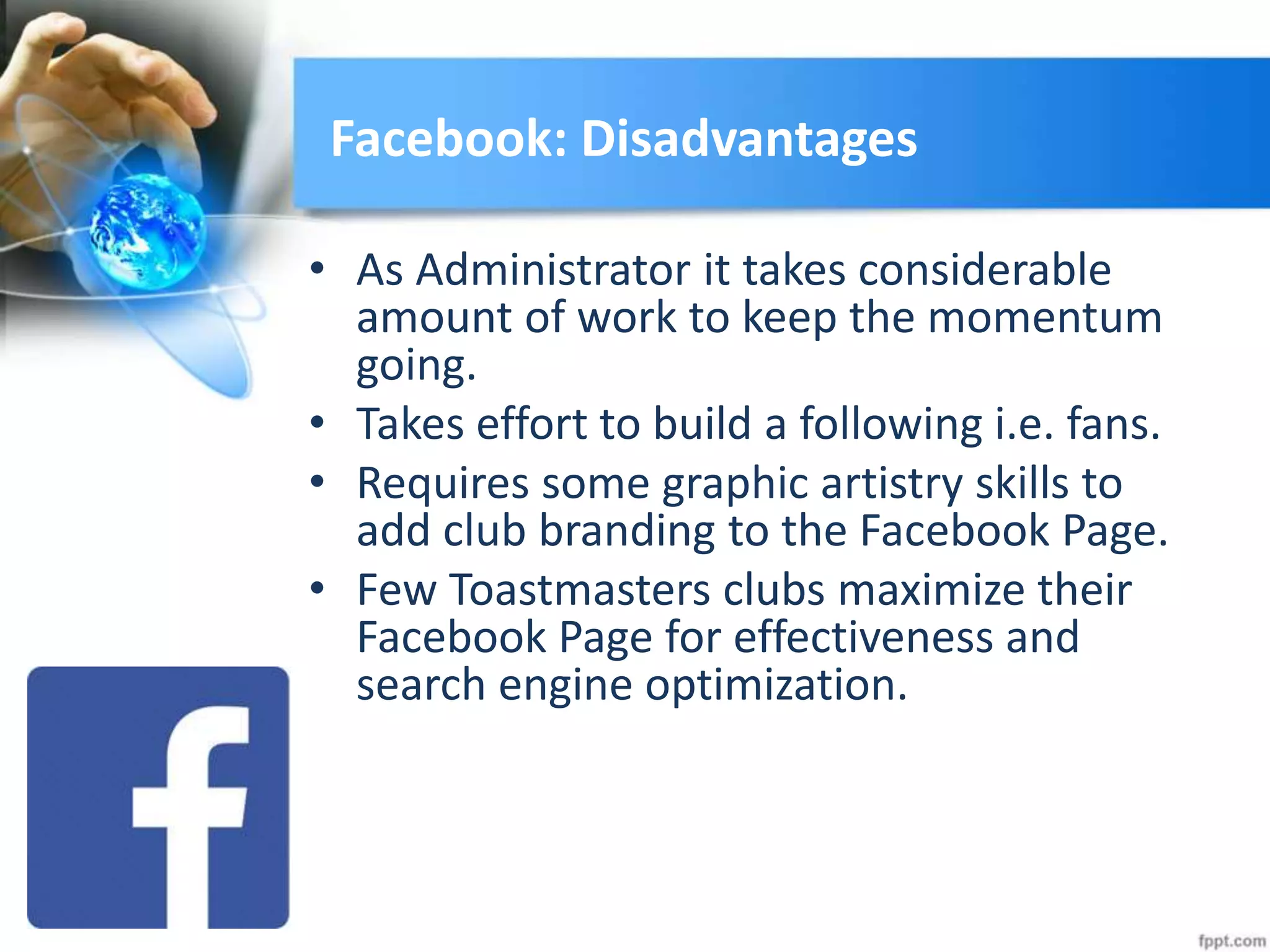 Facebook: Disadvantages
• As Administrator it takes considerable
amount of work to keep the momentum
going.
• Takes effort to build a following i.e. fans.
• Requires some graphic artistry skills to
add club branding to the Facebook Page.
• Few Toastmasters clubs maximize their
Facebook Page for effectiveness and
search engine optimization.
 