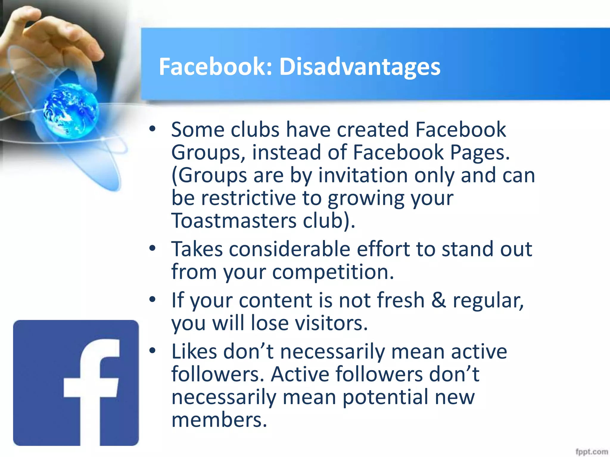 Facebook: Disadvantages
• Some clubs have created Facebook
Groups, instead of Facebook Pages.
(Groups are by invitation only and can
be restrictive to growing your
Toastmasters club).
• Takes considerable effort to stand out
from your competition.
• If your content is not fresh & regular,
you will lose visitors.
• Likes don’t necessarily mean active
followers. Active followers don’t
necessarily mean potential new
members.
 