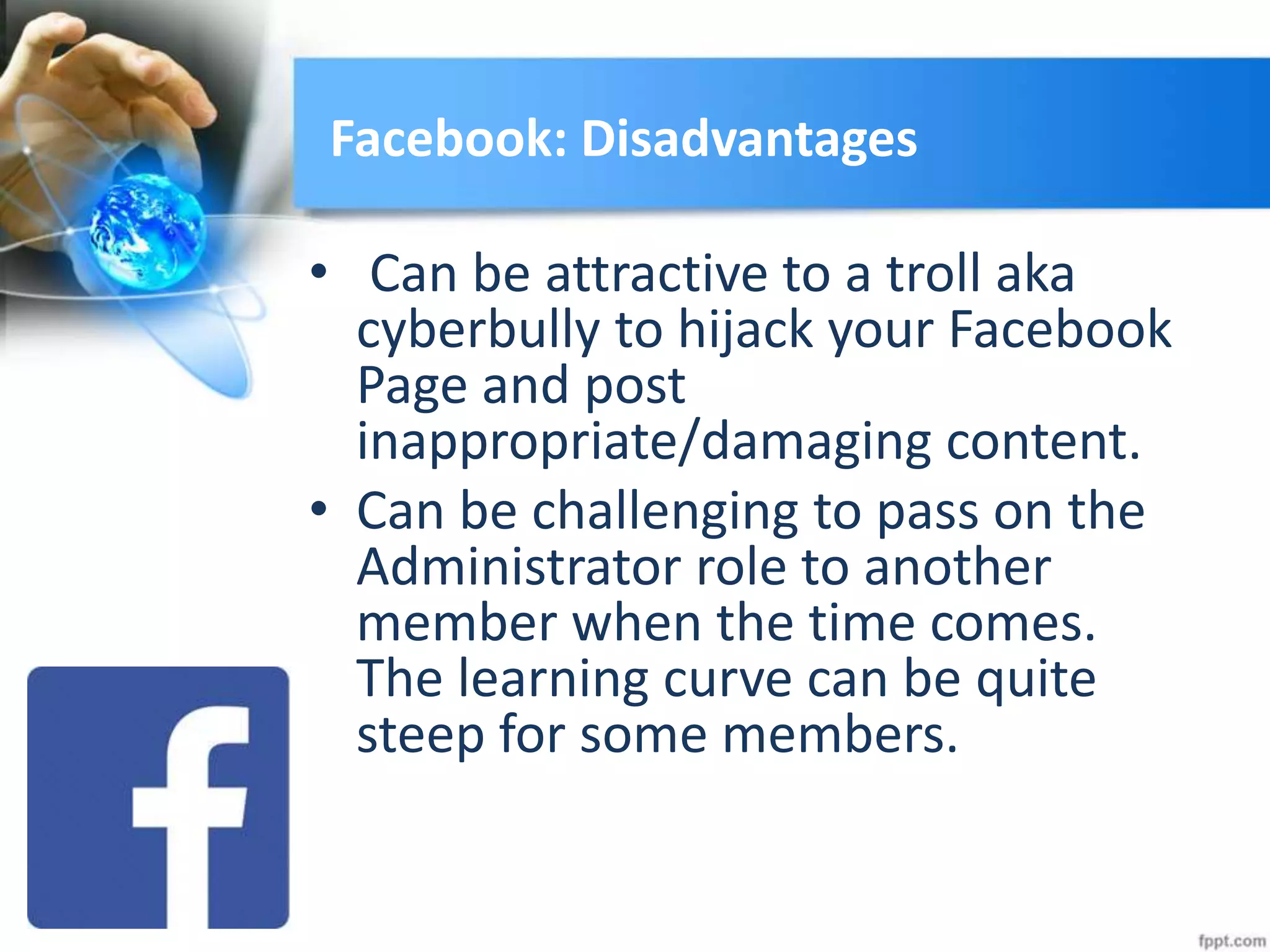 Facebook: Disadvantages
• Can be attractive to a troll aka
cyberbully to hijack your Facebook
Page and post
inappropriate/damaging content.
• Can be challenging to pass on the
Administrator role to another
member when the time comes.
The learning curve can be quite
steep for some members.
 