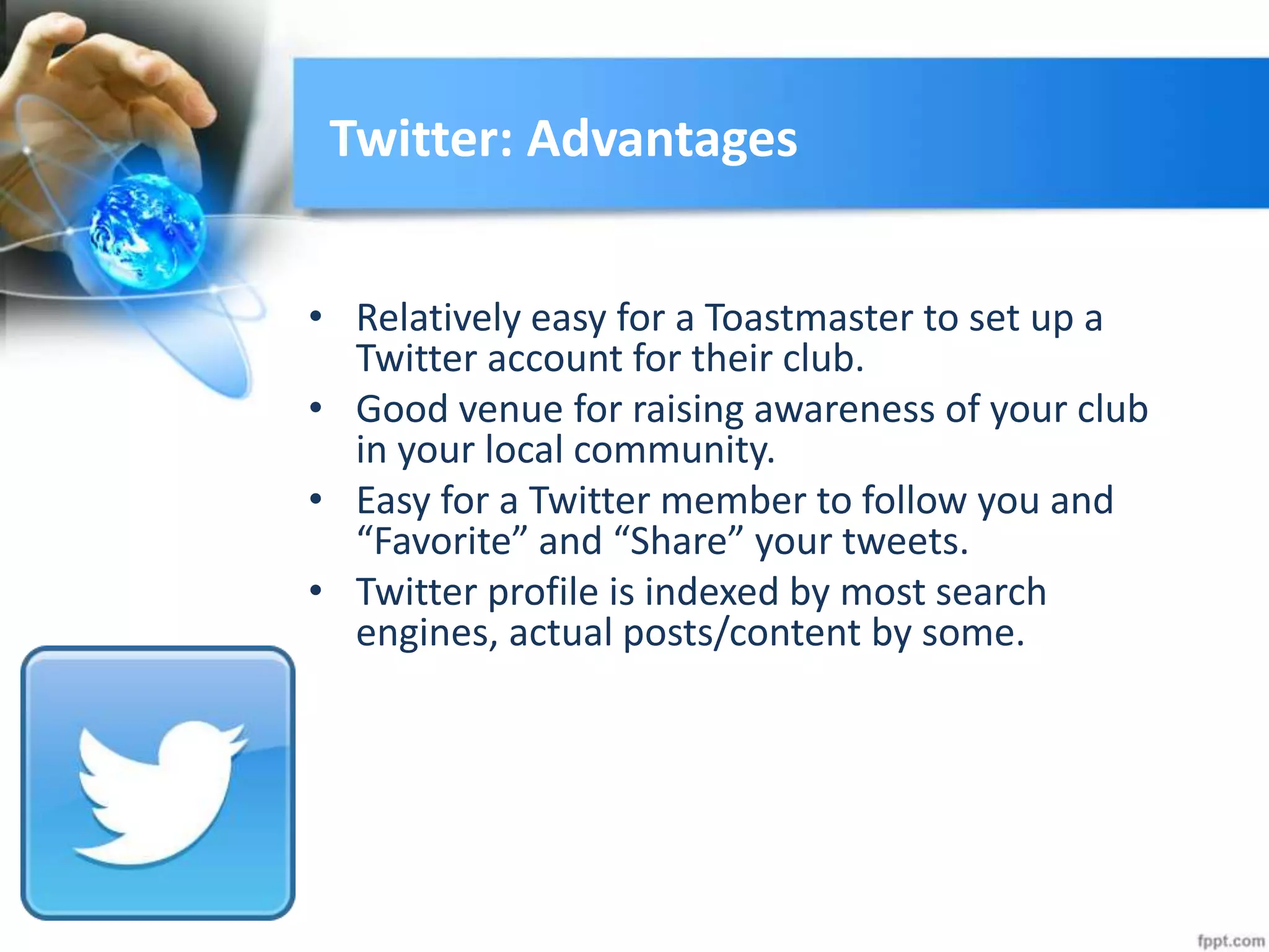Twitter: Advantages
• Relatively easy for a Toastmaster to set up a
Twitter account for their club.
• Good venue for raising awareness of your club
in your local community.
• Easy for a Twitter member to follow you and
“Favorite” and “Share” your tweets.
• Twitter profile is indexed by most search
engines, actual posts/content by some.
 