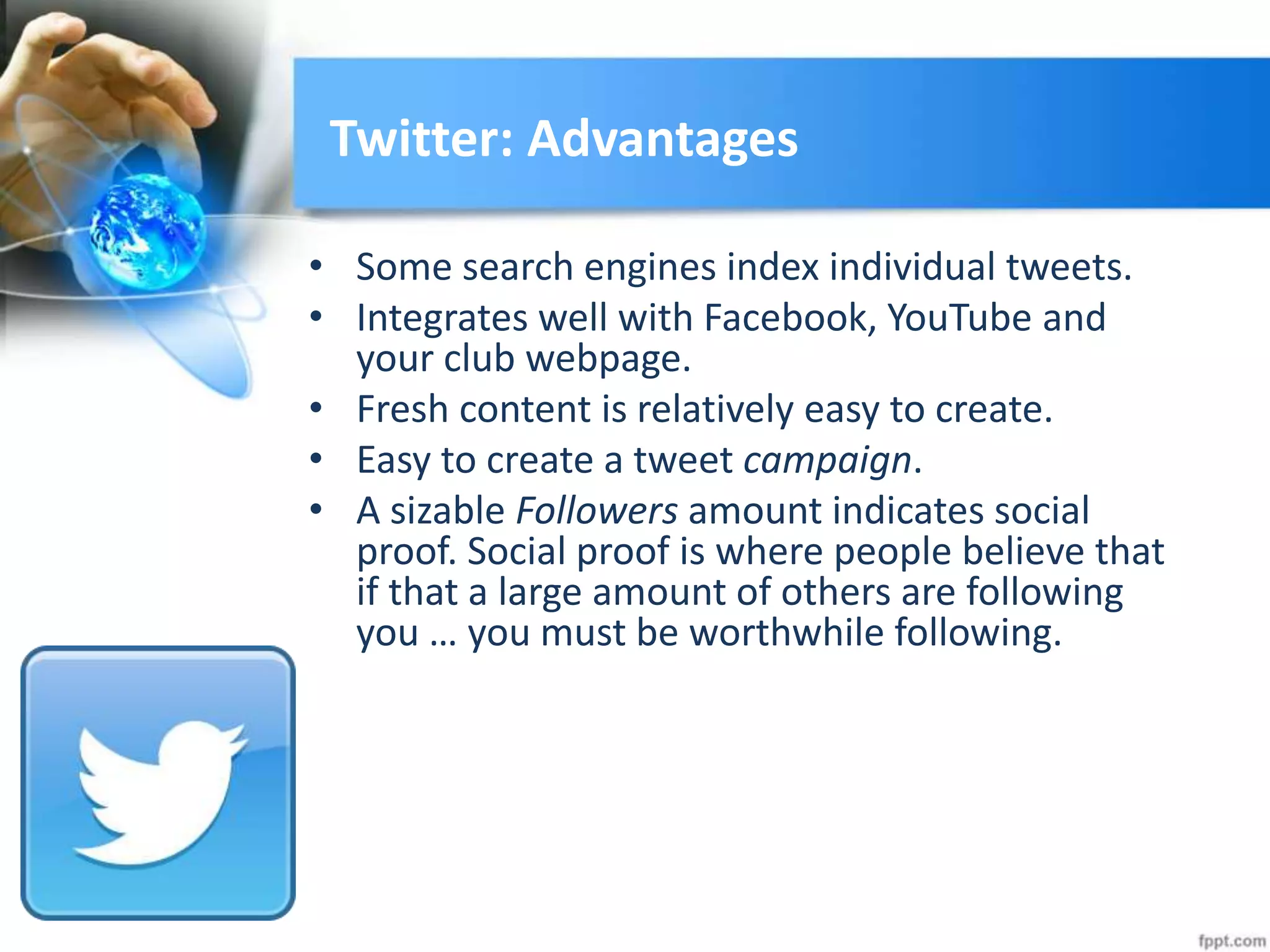 Twitter: Advantages
• Some search engines index individual tweets.
• Integrates well with Facebook, YouTube and
your club webpage.
• Fresh content is relatively easy to create.
• Easy to create a tweet campaign.
• A sizable Followers amount indicates social
proof. Social proof is where people believe that
if that a large amount of others are following
you … you must be worthwhile following.
 