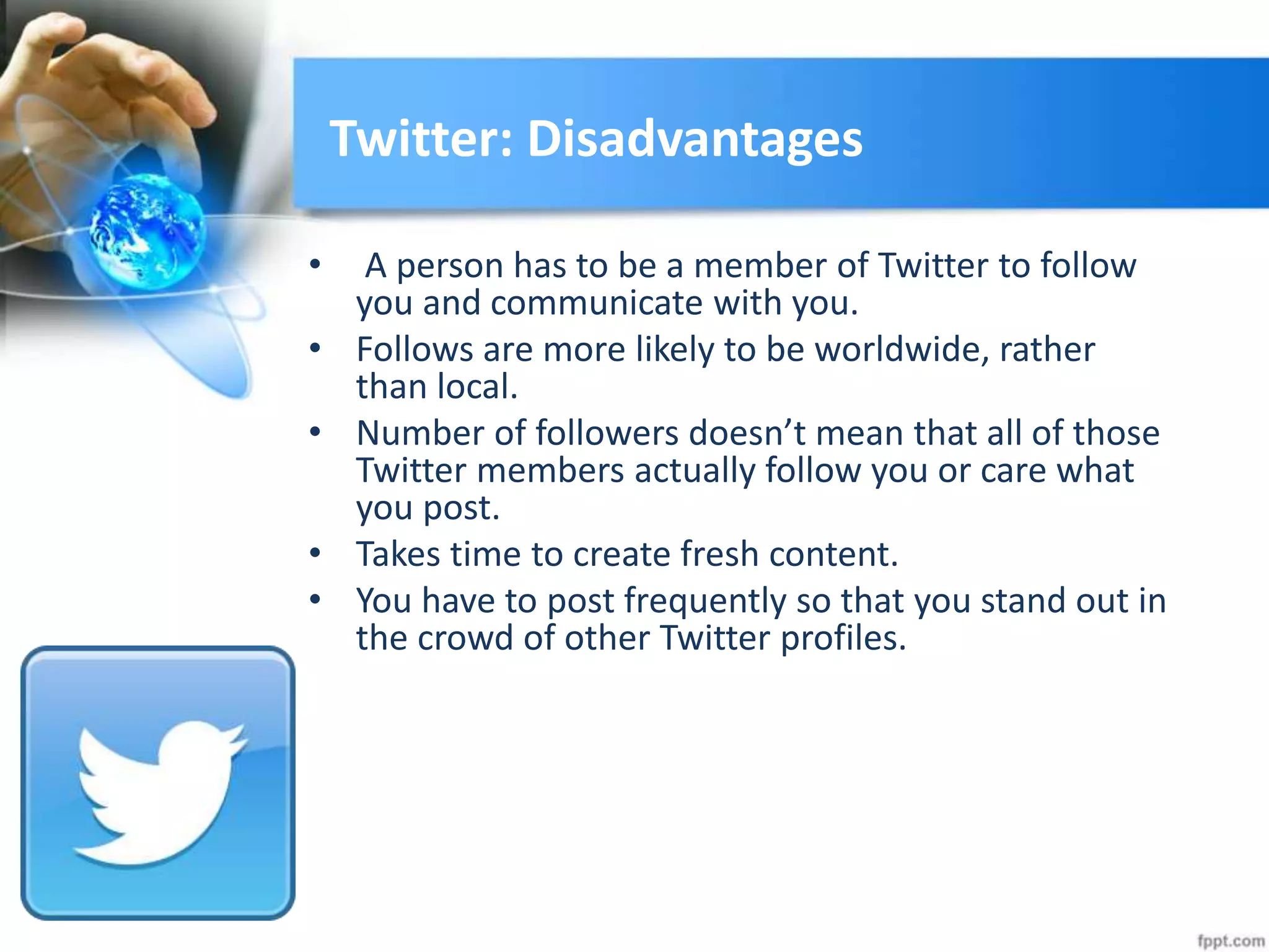 Twitter: Disadvantages
• A person has to be a member of Twitter to follow
you and communicate with you.
• Follows are more likely to be worldwide, rather
than local.
• Number of followers doesn’t mean that all of those
Twitter members actually follow you or care what
you post.
• Takes time to create fresh content.
• You have to post frequently so that you stand out in
the crowd of other Twitter profiles.
 