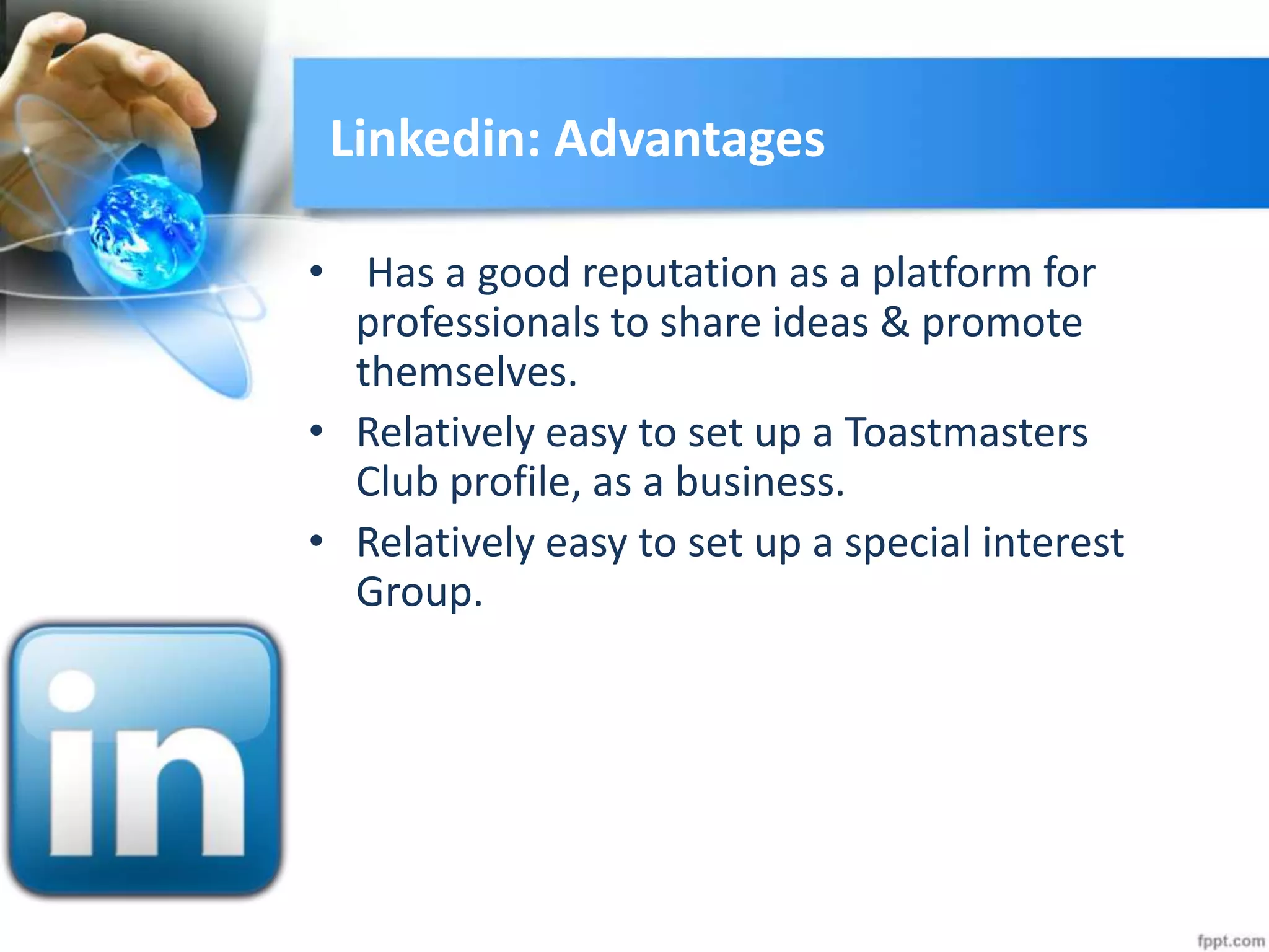 Linkedin: Advantages
• Has a good reputation as a platform for
professionals to share ideas & promote
themselves.
• Relatively easy to set up a Toastmasters
Club profile, as a business.
• Relatively easy to set up a special interest
Group.
 
