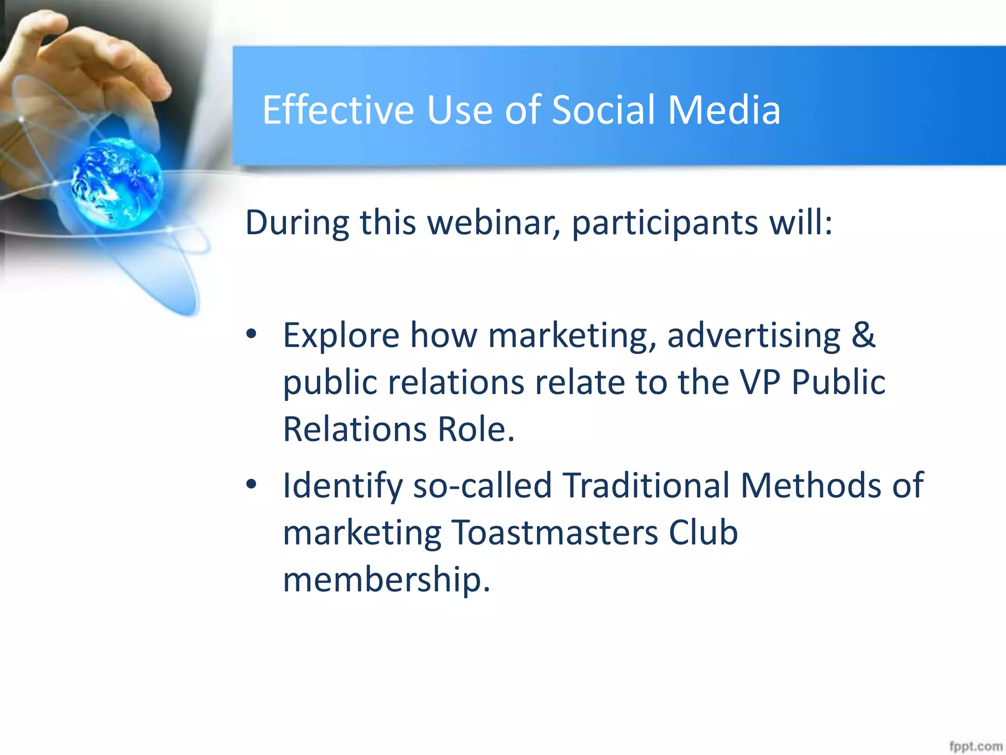 Effective Use of Social Media
During this webinar, participants will:
• Explore how marketing, advertising &
public relations relate to the VP Public
Relations Role.
• Identify so-called Traditional Methods of
marketing Toastmasters Club
membership.
 