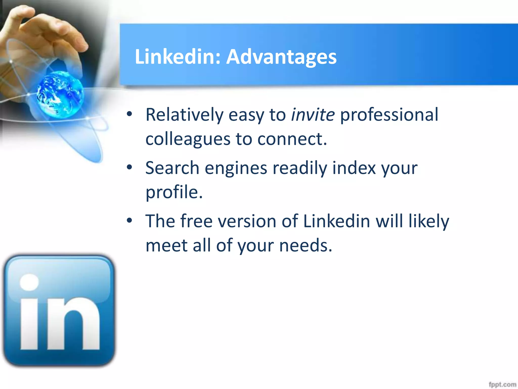 Linkedin: Advantages
• Relatively easy to invite professional
colleagues to connect.
• Search engines readily index your
profile.
• The free version of Linkedin will likely
meet all of your needs.
 