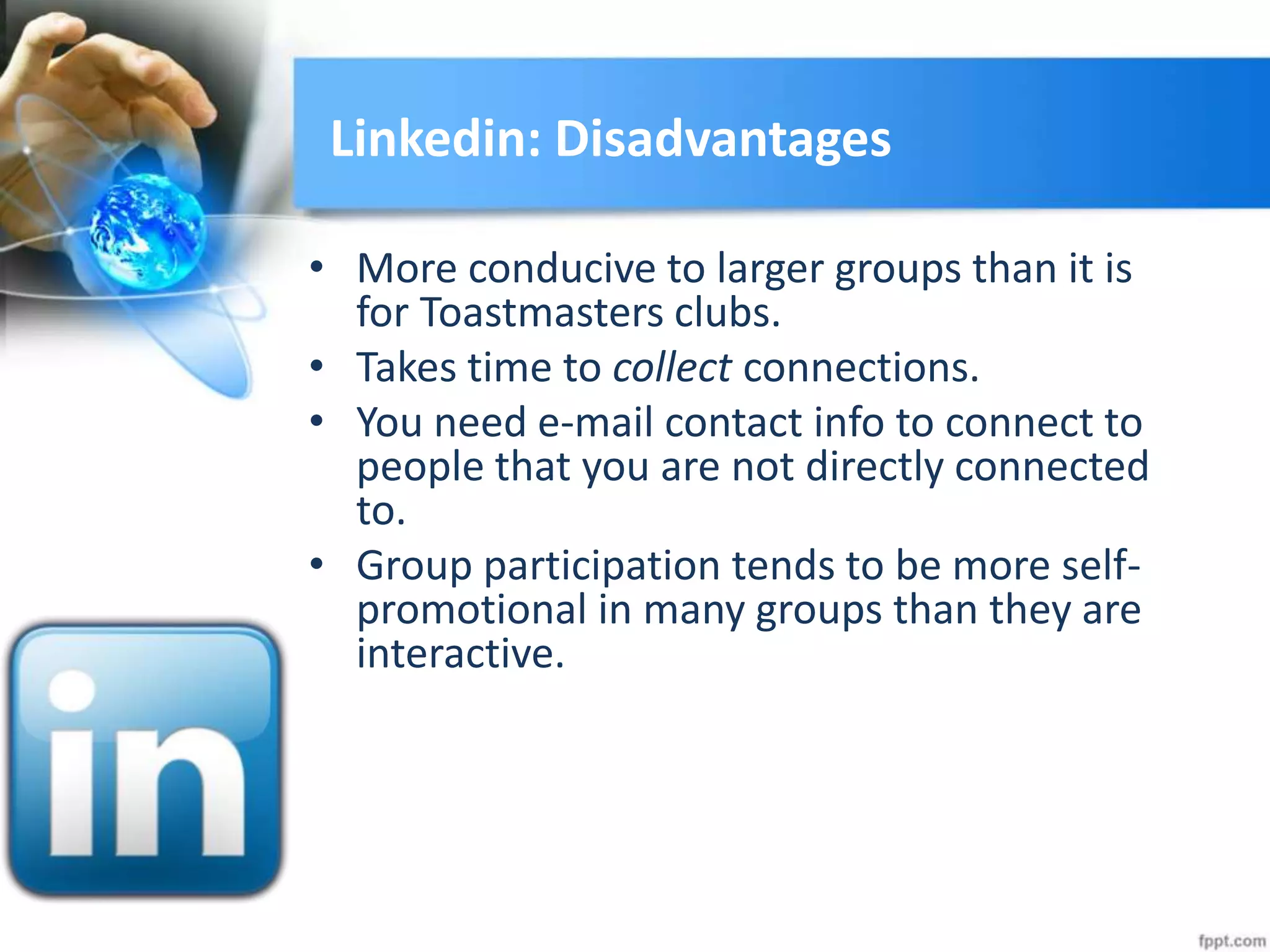 Linkedin: Disadvantages
• More conducive to larger groups than it is
for Toastmasters clubs.
• Takes time to collect connections.
• You need e-mail contact info to connect to
people that you are not directly connected
to.
• Group participation tends to be more self-
promotional in many groups than they are
interactive.
 