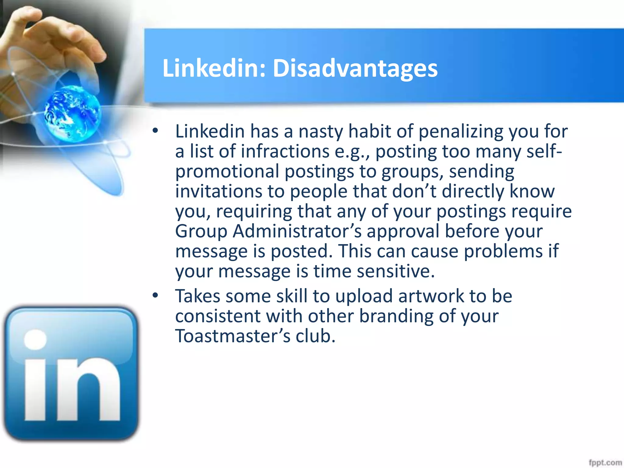 Linkedin: Disadvantages
• Linkedin has a nasty habit of penalizing you for
a list of infractions e.g., posting too many self-
promotional postings to groups, sending
invitations to people that don’t directly know
you, requiring that any of your postings require
Group Administrator’s approval before your
message is posted. This can cause problems if
your message is time sensitive.
• Takes some skill to upload artwork to be
consistent with other branding of your
Toastmaster’s club.
 