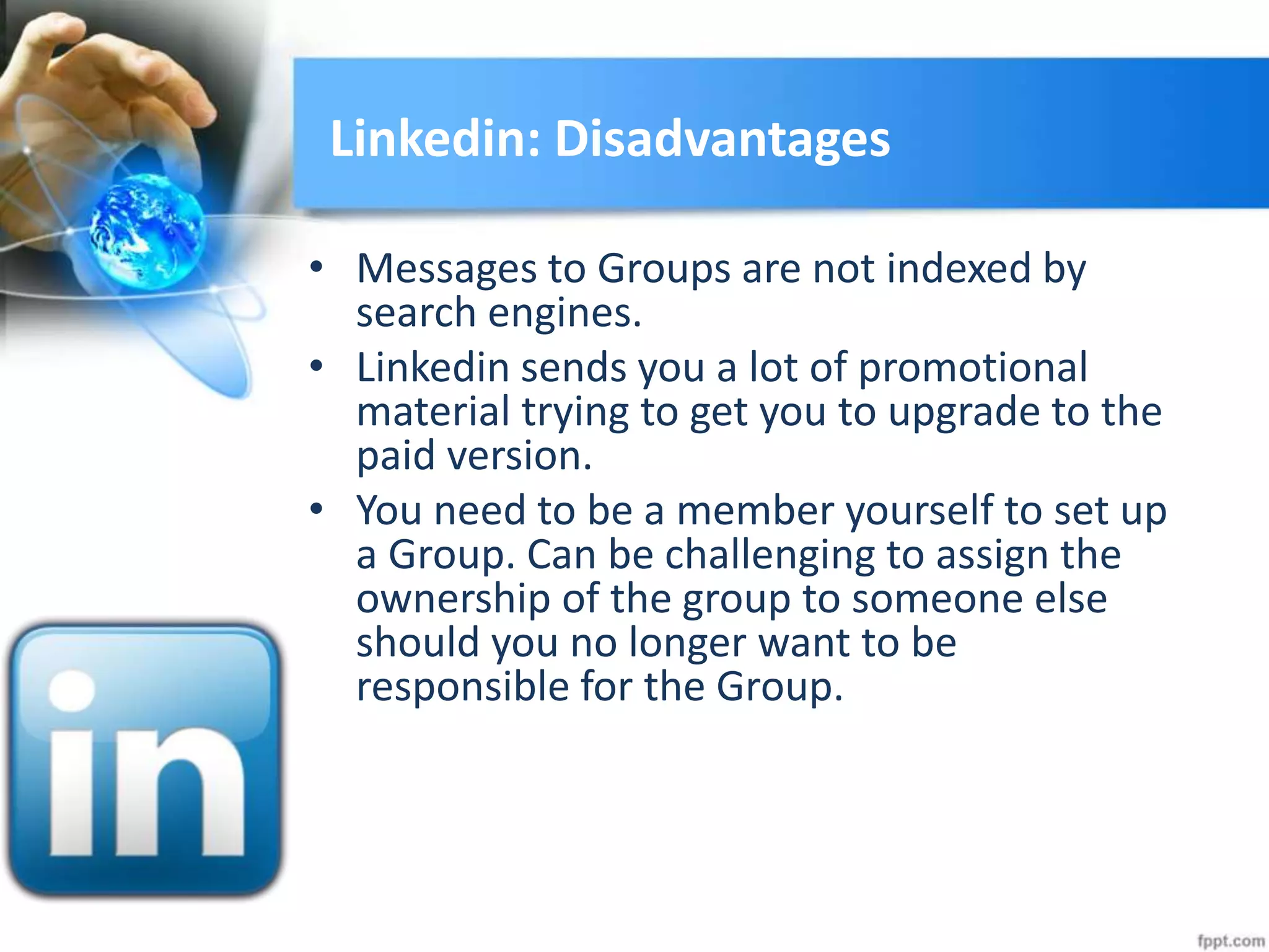Linkedin: Disadvantages
• Messages to Groups are not indexed by
search engines.
• Linkedin sends you a lot of promotional
material trying to get you to upgrade to the
paid version.
• You need to be a member yourself to set up
a Group. Can be challenging to assign the
ownership of the group to someone else
should you no longer want to be
responsible for the Group.
 
